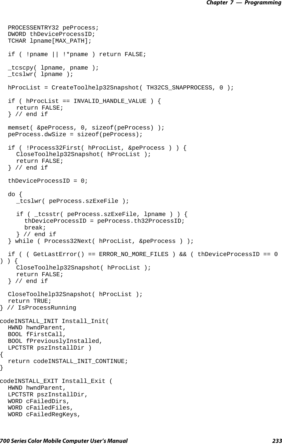 Programming—Chapter 7233700 Series Color Mobile Computer User’s ManualPROCESSENTRY32 peProcess;DWORD thDeviceProcessID;TCHAR lpname[MAX_PATH];if ( !pname || !*pname ) return FALSE;_tcscpy( lpname, pname );_tcslwr( lpname );hProcList = CreateToolhelp32Snapshot( TH32CS_SNAPPROCESS, 0 );if ( hProcList == INVALID_HANDLE_VALUE ) {return FALSE;} // end ifmemset( &amp;peProcess, 0, sizeof(peProcess) );peProcess.dwSize = sizeof(peProcess);if ( !Process32First( hProcList, &amp;peProcess ) ) {CloseToolhelp32Snapshot( hProcList );return FALSE;} // end ifthDeviceProcessID = 0;do {_tcslwr( peProcess.szExeFile );if ( _tcsstr( peProcess.szExeFile, lpname ) ) {thDeviceProcessID = peProcess.th32ProcessID;break;} // end if} while ( Process32Next( hProcList, &amp;peProcess ) );if ( ( GetLastError() == ERROR_NO_MORE_FILES ) &amp;&amp; ( thDeviceProcessID == 0)){CloseToolhelp32Snapshot( hProcList );return FALSE;} // end ifCloseToolhelp32Snapshot( hProcList );return TRUE;} // IsProcessRunningcodeINSTALL_INIT Install_Init(HWND hwndParent,BOOL fFirstCall,BOOL fPreviouslyInstalled,LPCTSTR pszInstallDir ){return codeINSTALL_INIT_CONTINUE;}codeINSTALL_EXIT Install_Exit (HWND hwndParent,LPCTSTR pszInstallDir,WORD cFailedDirs,WORD cFailedFiles,WORD cFailedRegKeys,