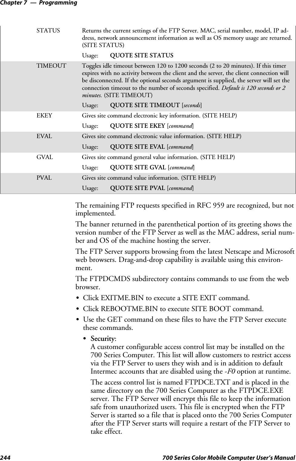 ProgrammingChapter —7244 700 Series Color Mobile Computer User’s ManualSTATUS Returns the current settings of the FTP Server. MAC, serial number, model, IP ad-dress, network announcement information as well as OS memory usage are returned.(SITE STATUS)Usage: QUOTE SITE STATUSTIMEOUT Toggles idle timeout between 120 to 1200 seconds (2 to 20 minutes). If this timerexpires with no activity between the client and the server, the client connection willbe disconnected. If the optional seconds argument is supplied, the server will set theconnection timeout to the number of seconds specified. Default is 120 seconds or 2minutes. (SITE TIMEOUT)Usage: QUOTE SITE TIMEOUT [seconds]EKEY Gives site command electronic key information. (SITE HELP)Usage: QUOTE SITE EKEY [command]EVAL Gives site command electronic value information. (SITE HELP)Usage: QUOTE SITE EVAL [command]GVAL Gives site command general value information. (SITE HELP)Usage: QUOTE SITE GVAL [command]PVAL Gives site command value information. (SITE HELP)Usage: QUOTE SITE PVAL [command]The remaining FTP requests specified in RFC 959 are recognized, but notimplemented.The banner returned in the parenthetical portion of its greeting shows theversion number of the FTP Server as well as the MAC address, serial num-ber and OS of the machine hosting the server.The FTP Server supports browsing from the latest Netscape and Microsoftweb browsers. Drag-and-drop capability is available using this environ-ment.The FTPDCMDS subdirectory contains commands to use from the webbrowser.SClick EXITME.BIN to execute a SITE EXIT command.SClick REBOOTME.BIN to execute SITE BOOT command.SUse the GET command on these files to have the FTP Server executethese commands.SSecurity:A customer configurable access control list may be installed on the700 Series Computer. This list will allow customers to restrict accessvia the FTP Server to users they wish and is in addition to defaultIntermec accounts that are disabled using the -F0 option at runtime.The access control list is named FTPDCE.TXT and is placed in thesame directory on the 700 Series Computer as the FTPDCE.EXEserver. The FTP Server will encrypt this file to keep the informationsafe from unauthorized users. This file is encrypted when the FTPServer is started so a file that is placed onto the 700 Series Computerafter the FTP Server starts will require a restart of the FTP Server totake effect.