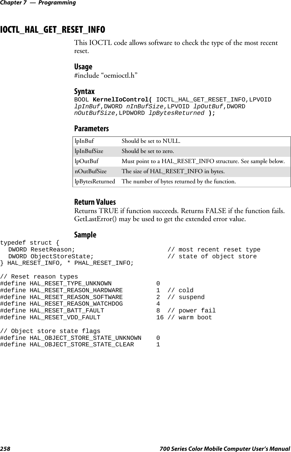 ProgrammingChapter —7258 700 Series Color Mobile Computer User’s ManualIOCTL_HAL_GET_RESET_INFOThis IOCTL code allows software to check the type of the most recentreset.Usage#include “oemioctl.h”SyntaxBOOL KernelIoControl( IOCTL_HAL_GET_RESET_INFO,LPVOIDlpInBuf,DWORD nInBufSize,LPVOID lpOutBuf,DWORDnOutBufSize,LPDWORD lpBytesReturned );ParameterslpInBuf Should be set to NULL.lpInBufSize Should be set to zero.lpOutBuf Must point to a HAL_RESET_INFO structure. See sample below.nOutBufSize ThesizeofHAL_RESET_INFOinbytes.lpBytesReturned The number of bytes returned by the function.Return ValuesReturns TRUE if function succeeds. Returns FALSE if the function fails.GetLastError() may be used to get the extended error value.Sampletypedef struct {DWORD ResetReason; // most recent reset typeDWORD ObjectStoreState; // state of object store} HAL_RESET_INFO, * PHAL_RESET_INFO;// Reset reason types#define HAL_RESET_TYPE_UNKNOWN 0#define HAL_RESET_REASON_HARDWARE 1 // cold#define HAL_RESET_REASON_SOFTWARE 2 // suspend#define HAL_RESET_REASON_WATCHDOG 4#define HAL_RESET_BATT_FAULT 8 // power fail#define HAL_RESET_VDD_FAULT 16 // warm boot// Object store state flags#define HAL_OBJECT_STORE_STATE_UNKNOWN 0#define HAL_OBJECT_STORE_STATE_CLEAR 1