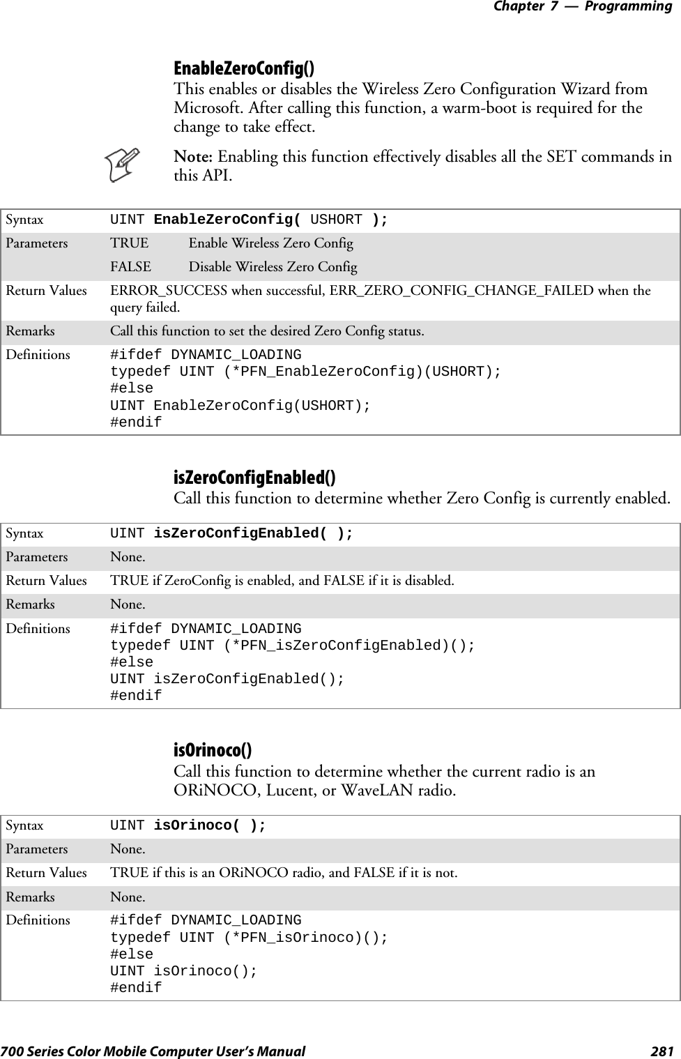 Programming—Chapter 7281700 Series Color Mobile Computer User’s ManualEnableZeroConfig()This enables or disables the Wireless Zero Configuration Wizard fromMicrosoft. After calling this function, a warm-boot is required for thechange to take effect.Note: Enabling this function effectively disables all the SET commands inthis API.Syntax UINT EnableZeroConfig( USHORT );Parameters TRUE Enable Wireless Zero ConfigFALSE Disable Wireless Zero ConfigReturn Values ERROR_SUCCESS when successful, ERR_ZERO_CONFIG_CHANGE_FAILED when thequery failed.Remarks Call this function to set the desired Zero Config status.Definitions #ifdef DYNAMIC_LOADINGtypedef UINT (*PFN_EnableZeroConfig)(USHORT);#elseUINT EnableZeroConfig(USHORT);#endifisZeroConfigEnabled()Call this function to determine whether Zero Config is currently enabled.Syntax UINT isZeroConfigEnabled( );Parameters None.Return Values TRUE if ZeroConfig is enabled, and FALSE if it is disabled.Remarks None.Definitions #ifdef DYNAMIC_LOADINGtypedef UINT (*PFN_isZeroConfigEnabled)();#elseUINT isZeroConfigEnabled();#endifisOrinoco()Call this function to determine whether the current radio is anORiNOCO, Lucent, or WaveLAN radio.Syntax UINT isOrinoco( );Parameters None.Return Values TRUE if this is an ORiNOCO radio, and FALSE if it is not.Remarks None.Definitions #ifdef DYNAMIC_LOADINGtypedef UINT (*PFN_isOrinoco)();#elseUINT isOrinoco();#endif