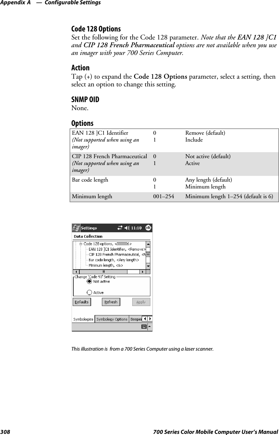 Configurable SettingsAppendix —A308 700 Series Color Mobile Computer User’s ManualCode 128 OptionsSet the following for the Code 128 parameter. Note that the EAN 128 ]C1and CIP 128 French Pharmaceutical options are not available when you usean imager with your 700 Series Computer.ActionTap (+) to expand the Code 128 Options parameter, select a setting, thenselect an option to change this setting.SNMP OIDNone.OptionsEAN 128 ]C1 Identifier(Not supported when using animager)01Remove (default)IncludeCIP 128 French Pharmaceutical(Not supported when using animager)01Not active (default)ActiveBar code length 01Any length (default)Minimum lengthMinimum length 001–254 Minimum length 1–254 (default is 6)This illustration is from a 700 Series Computer using a laser scanner.