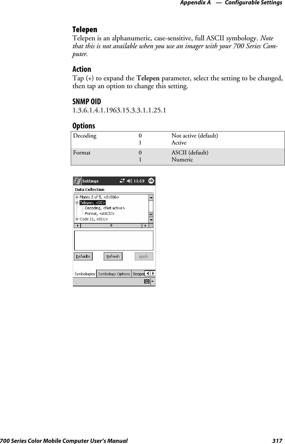 Configurable SettingsAppendix —A317700 Series Color Mobile Computer User’s ManualTelepenTelepen is an alphanumeric, case-sensitive, full ASCII symbology. Notethat this is not available when you use an imager with your 700 Series Com-puter.ActionTap (+) to expand the Telepen parameter, select the setting to be changed,then tap an option to change this setting.SNMP OID1.3.6.1.4.1.1963.15.3.3.1.1.25.1OptionsDecoding 01Not active (default)ActiveFormat 01ASCII (default)Numeric