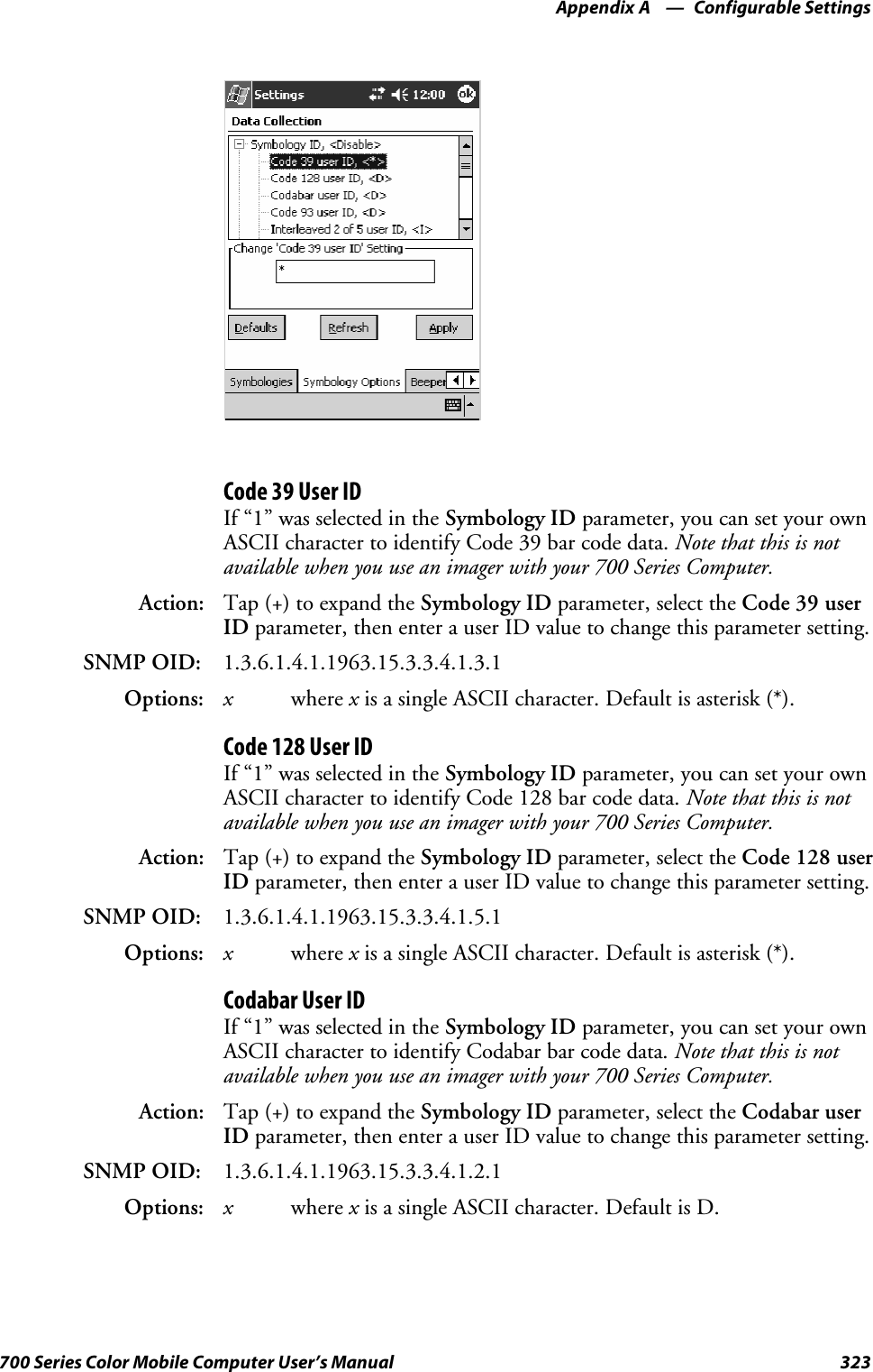 Configurable SettingsAppendix —A323700 Series Color Mobile Computer User’s ManualCode 39 User IDIf “1” was selected in the Symbology ID parameter, you can set your ownASCII character to identify Code 39 bar code data. Note that this is notavailable when you use an imager with your 700 Series Computer.Action: Tap (+) to expand the Symbology ID parameter, select the Code 39 userID parameter, then enter a user ID value to change this parameter setting.SNMP OID: 1.3.6.1.4.1.1963.15.3.3.4.1.3.1Options: xwhere xis a single ASCII character. Default is asterisk (*).Code 128 User IDIf “1” was selected in the Symbology ID parameter, you can set your ownASCII character to identify Code 128 bar code data. Note that this is notavailable when you use an imager with your 700 Series Computer.Action: Tap (+) to expand the Symbology ID parameter, select the Code 128 userID parameter, then enter a user ID value to change this parameter setting.SNMP OID: 1.3.6.1.4.1.1963.15.3.3.4.1.5.1Options: xwhere xis a single ASCII character. Default is asterisk (*).Codabar User IDIf “1” was selected in the Symbology ID parameter, you can set your ownASCII character to identify Codabar bar code data. Note that this is notavailable when you use an imager with your 700 Series Computer.Action: Tap (+) to expand the Symbology ID parameter, select the Codabar userID parameter, then enter a user ID value to change this parameter setting.SNMP OID: 1.3.6.1.4.1.1963.15.3.3.4.1.2.1Options: xwhere xis a single ASCII character. Default is D.