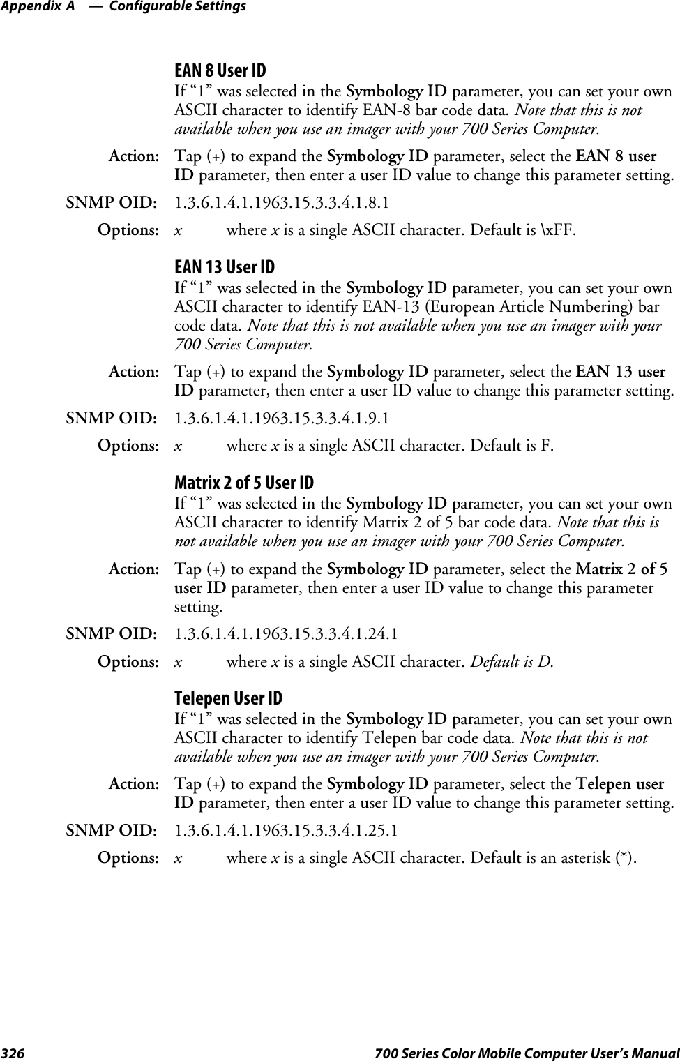 Configurable SettingsAppendix —A326 700 Series Color Mobile Computer User’s ManualEAN 8 User IDIf “1” was selected in the Symbology ID parameter, you can set your ownASCII character to identify EAN-8 bar code data. Note that this is notavailable when you use an imager with your 700 Series Computer.Action: Tap (+) to expand the Symbology ID parameter, select the EAN 8 userID parameter, then enter a user ID value to change this parameter setting.SNMP OID: 1.3.6.1.4.1.1963.15.3.3.4.1.8.1Options: xwhere xis a single ASCII character. Default is \xFF.EAN 13 User IDIf “1” was selected in the Symbology ID parameter, you can set your ownASCII character to identify EAN-13 (European Article Numbering) barcode data. Note that this is not available when you use an imager with your700 Series Computer.Action: Tap (+) to expand the Symbology ID parameter, select the EAN 13 userID parameter, then enter a user ID value to change this parameter setting.SNMP OID: 1.3.6.1.4.1.1963.15.3.3.4.1.9.1Options: xwhere xis a single ASCII character. Default is F.Matrix 2 of 5 User IDIf “1” was selected in the Symbology ID parameter, you can set your ownASCII character to identify Matrix 2 of 5 bar code data. Note that this isnot available when you use an imager with your 700 Series Computer.Action: Tap (+) to expand the Symbology ID parameter, select the Matrix 2 of 5user ID parameter, then enter a user ID value to change this parametersetting.SNMP OID: 1.3.6.1.4.1.1963.15.3.3.4.1.24.1Options: xwhere xis a single ASCII character. Default is D.Telepen User IDIf “1” was selected in the Symbology ID parameter, you can set your ownASCII character to identify Telepen bar code data. Note that this is notavailable when you use an imager with your 700 Series Computer.Action: Tap (+) to expand the Symbology ID parameter, select the Telepen userID parameter, then enter a user ID value to change this parameter setting.SNMP OID: 1.3.6.1.4.1.1963.15.3.3.4.1.25.1Options: xwhere xis a single ASCII character. Default is an asterisk (*).