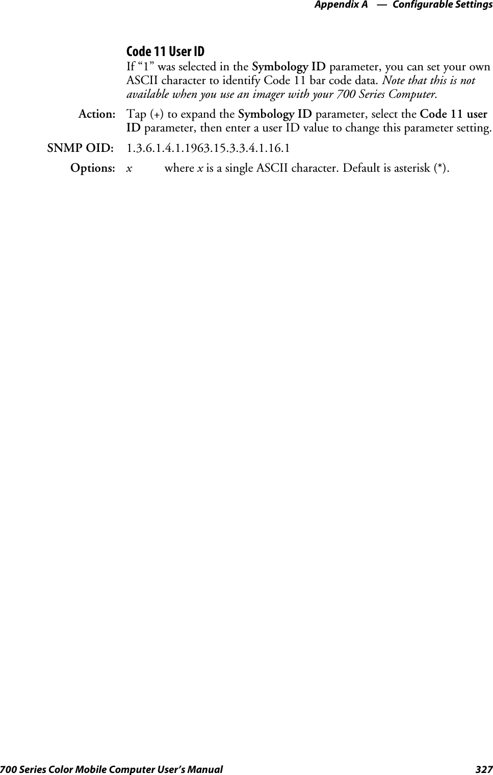 Configurable SettingsAppendix —A327700 Series Color Mobile Computer User’s ManualCode 11 User IDIf “1” was selected in the Symbology ID parameter, you can set your ownASCII character to identify Code 11 bar code data. Note that this is notavailable when you use an imager with your 700 Series Computer.Action: Tap (+) to expand the Symbology ID parameter, select the Code 11 userID parameter, then enter a user ID value to change this parameter setting.SNMP OID: 1.3.6.1.4.1.1963.15.3.3.4.1.16.1Options: xwhere xis a single ASCII character. Default is asterisk (*).