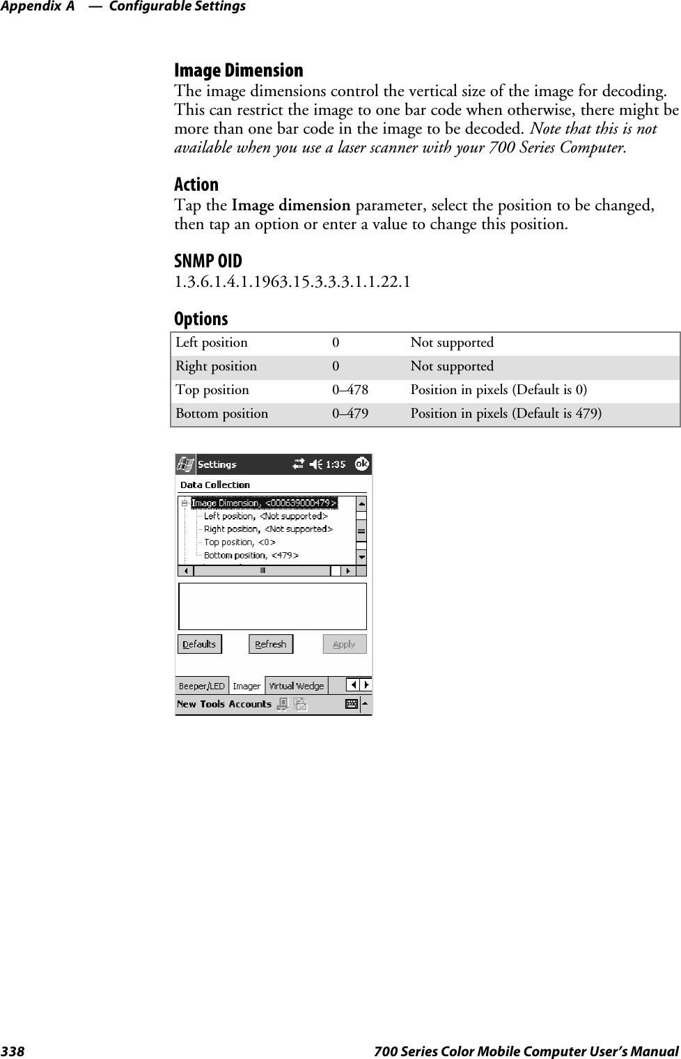 Configurable SettingsAppendix —A338 700 Series Color Mobile Computer User’s ManualImage DimensionThe image dimensions control the vertical size of the image for decoding.This can restrict the image to one bar code when otherwise, there might bemore than one bar code in the image to be decoded. Note that this is notavailable when you use a laser scanner with your 700 Series Computer.ActionTap the Image dimension parameter, select the position to be changed,then tap an option or enter a value to change this position.SNMP OID1.3.6.1.4.1.1963.15.3.3.3.1.1.22.1OptionsLeft position 0Not supportedRight position 0Not supportedTop position 0–478 Position in pixels (Default is 0)Bottom position 0–479 Position in pixels (Default is 479)