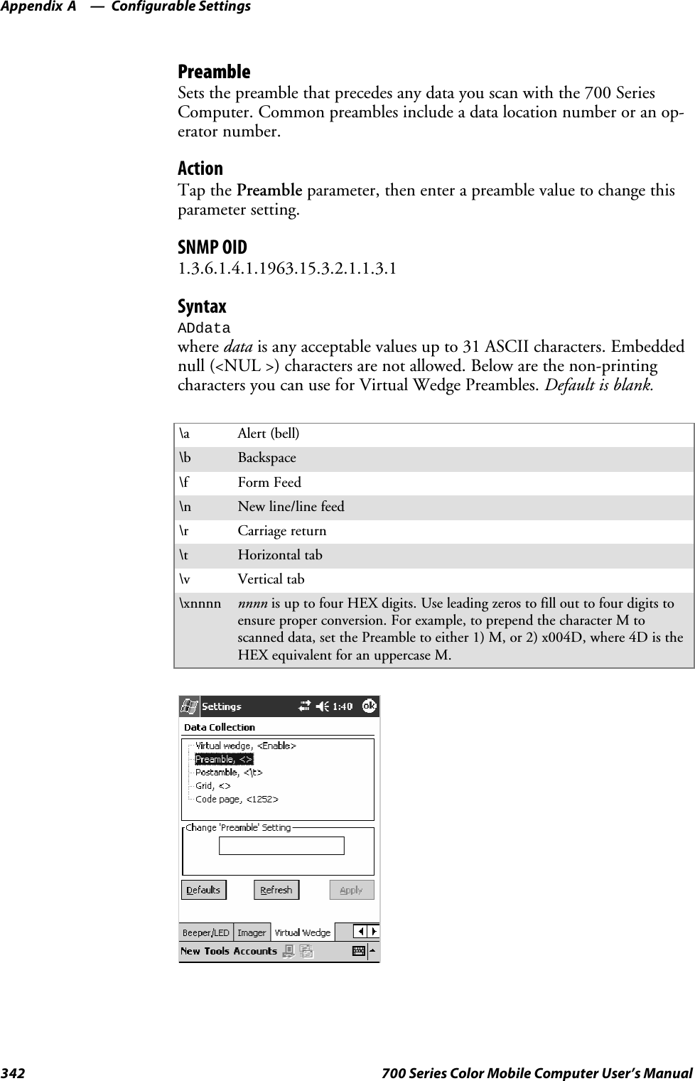 Configurable SettingsAppendix —A342 700 Series Color Mobile Computer User’s ManualPreambleSets the preamble that precedes any data you scan with the 700 SeriesComputer. Common preambles include a data location number or an op-erator number.ActionTap the Preamble parameter, then enter a preamble value to change thisparameter setting.SNMP OID1.3.6.1.4.1.1963.15.3.2.1.1.3.1SyntaxADdatawhere data is any acceptable values up to 31 ASCII characters. Embeddednull (&lt;NUL &gt;) characters are not allowed. Below are the non-printingcharacters you can use for Virtual Wedge Preambles. Default is blank.\a Alert (bell)\b Backspace\f Form Feed\n New line/line feed\r Carriage return\t Horizontal tab\v Vertical tab\xnnnn nnnn is up to four HEX digits. Use leading zeros to fill out to four digits toensure proper conversion. For example, to prepend the character M toscanned data, set the Preamble to either 1) M, or 2) x004D, where 4D is theHEX equivalent for an uppercase M.