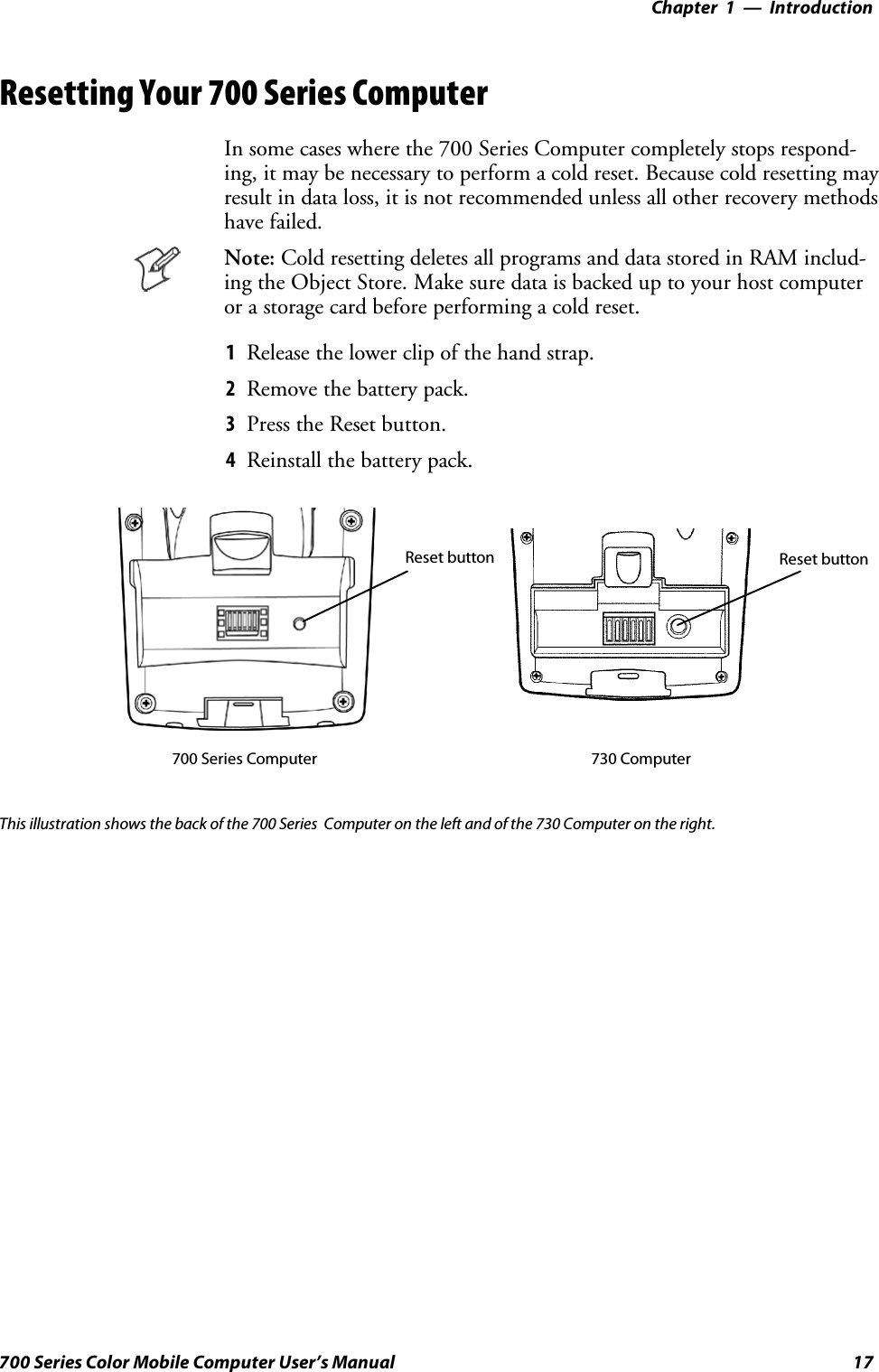 Introduction—Chapter 117700 Series Color Mobile Computer User’s ManualResetting Your 700 Series ComputerIn some cases where the 700 Series Computer completely stops respond-ing, it may be necessary to perform a cold reset. Because cold resetting mayresult in data loss, it is not recommended unless all other recovery methodshave failed.Note: Cold resetting deletes all programs and data stored in RAM includ-ing the Object Store. Make sure data is backed up to your host computeror a storage card before performing a cold reset.1Release the lower clip of the hand strap.2Remove the battery pack.3Press the Reset button.4Reinstall the battery pack.Reset button Reset button700 Series Computer 730 ComputerThis illustration shows the back of the 700 Series Computer on the left and of the 730 Computer on the right.