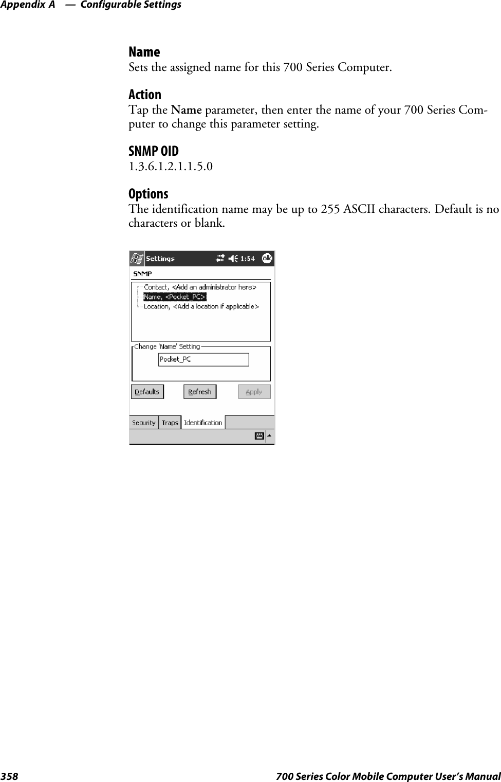 Configurable SettingsAppendix —A358 700 Series Color Mobile Computer User’s ManualNameSets the assigned name for this 700 Series Computer.ActionTap the Name parameter, then enter the name of your 700 Series Com-puter to change this parameter setting.SNMP OID1.3.6.1.2.1.1.5.0OptionsThe identification name may be up to 255 ASCII characters. Default is nocharacters or blank.