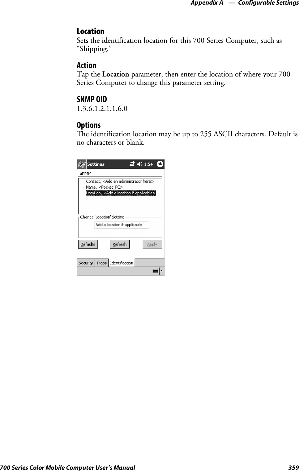 Configurable SettingsAppendix —A359700 Series Color Mobile Computer User’s ManualLocationSets the identification location for this 700 Series Computer, such as“Shipping.”ActionTap the Location parameter, then enter the location of where your 700Series Computer to change this parameter setting.SNMP OID1.3.6.1.2.1.1.6.0OptionsThe identification location may be up to 255 ASCII characters. Default isno characters or blank.