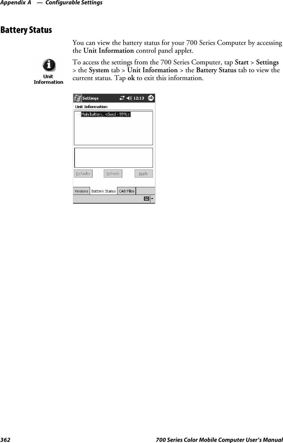 Configurable SettingsAppendix —A362 700 Series Color Mobile Computer User’s ManualBattery StatusYou can view the battery status for your 700 Series Computer by accessingthe Unit Information control panel applet.To access the settings from the 700 Series Computer, tap Start &gt;Settings&gt;theSystem tab &gt; Unit Information &gt;theBattery Status tab to view thecurrent status. Tap ok to exit this information.