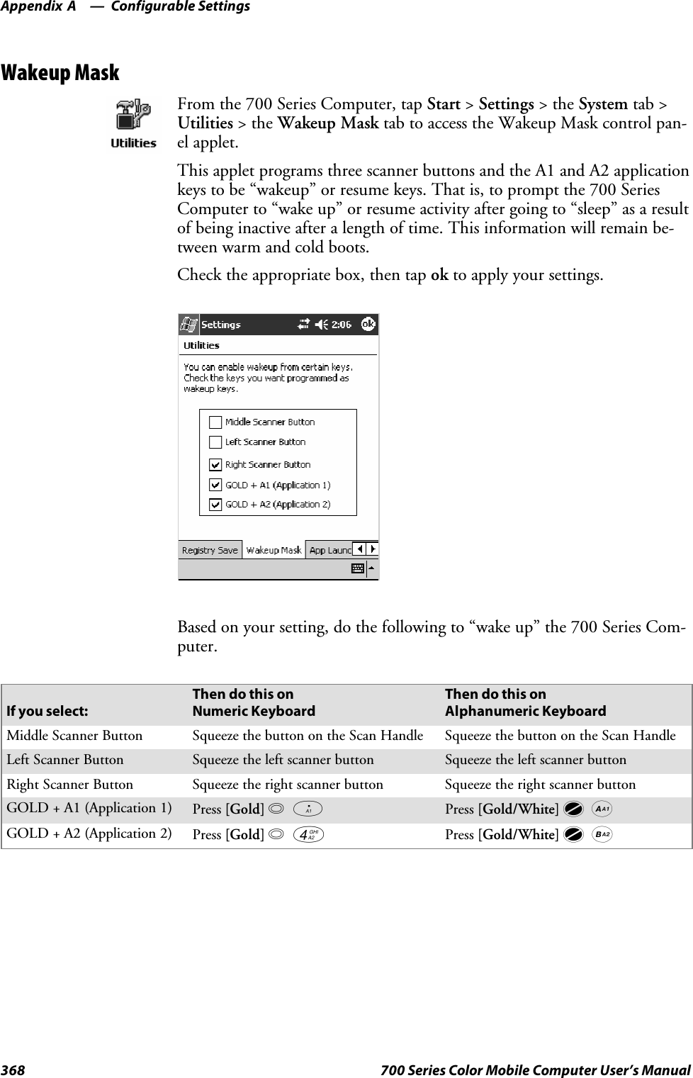 Configurable SettingsAppendix —A368 700 Series Color Mobile Computer User’s ManualWakeup MaskFrom the 700 Series Computer, tap Start &gt;Settings &gt;theSystem tab &gt;Utilities &gt;theWakeup Mask tab to access the Wakeup Mask control pan-el applet.This applet programs three scanner buttons and the A1 and A2 applicationkeys to be “wakeup” or resume keys. That is, to prompt the 700 SeriesComputer to “wake up” or resume activity after going to “sleep” as a resultof being inactive after a length of time. This information will remain be-tween warm and cold boots.Check the appropriate box, then tap ok to apply your settings.Based on your setting, do the following to “wake up” the 700 Series Com-puter.If you select:Then do this onNumeric KeyboardThen do this onAlphanumeric KeyboardMiddle Scanner Button SqueezethebuttonontheScanHandle SqueezethebuttonontheScanHandleLeft Scanner Button Squeeze the left scanner button Squeeze the left scanner buttonRight Scanner Button Squeeze the right scanner button Squeeze the right scanner buttonGOLD+A1(Application1) Press [Gold]baPress [Gold/White]cAGOLD+A2(Application2) Press [Gold]b4Press [Gold/White]cB