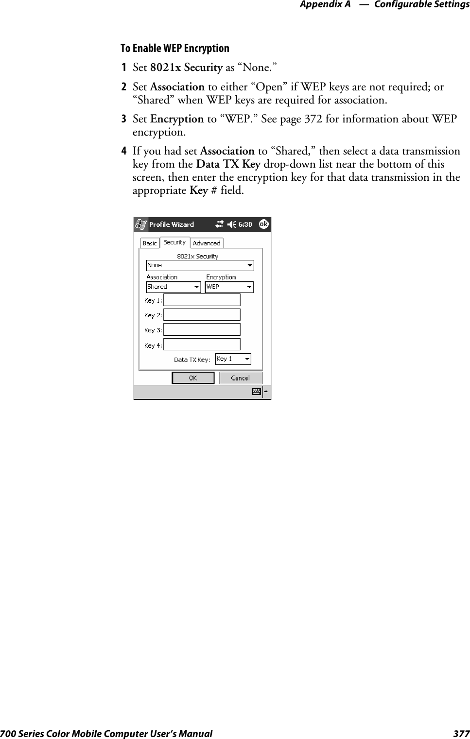 Configurable SettingsAppendix —A377700 Series Color Mobile Computer User’s ManualTo Enable WEP Encryption1Set 8021x Security as “None.”2Set Association to either “Open” if WEP keys are not required; or“Shared” when WEP keys are required for association.3Set Encryption to “WEP.” See page 372 for information about WEPencryption.4If you had set Association to “Shared,” then select a data transmissionkey from the Data TX Key drop-down list near the bottom of thisscreen, then enter the encryption key for that data transmission in theappropriate Key # field.