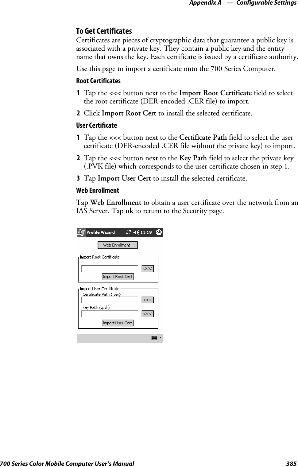 Configurable SettingsAppendix —A385700 Series Color Mobile Computer User’s ManualTo Get CertificatesCertificates are pieces of cryptographic data that guarantee a public key isassociated with a private key. They contain a public key and the entityname that owns the key. Each certificate is issued by a certificate authority.Usethispagetoimportacertificateontothe700SeriesComputer.Root Certificates1Tap the &lt;&lt;&lt; button next to the Import Root Certificate field to selectthe root certificate (DER-encoded .CER file) to import.2Click Import Root Cert to install the selected certificate.User Certificate1Tap the &lt;&lt;&lt; button next to the Certificate Path field to select the usercertificate (DER-encoded .CER file without the private key) to import.2Tap the &lt;&lt;&lt; button next to the Key Path field to select the private key(.PVK file) which corresponds to the user certificate chosen in step 1.3Tap Import User Cert to install the selected certificate.Web EnrollmentTap Web Enrollment to obtain a user certificate over the network from anIAS Server. Tap ok to return to the Security page.