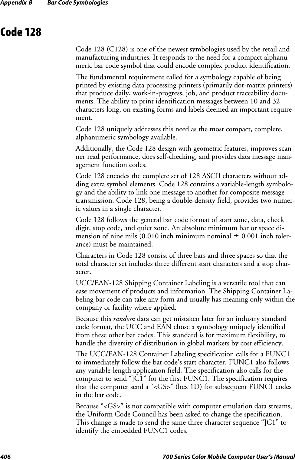 Bar Code SymbologiesAppendix —B406 700 Series Color Mobile Computer User’s ManualCode 128Code 128 (C128) is one of the newest symbologies used by the retail andmanufacturing industries. It responds to the need for a compact alphanu-meric bar code symbol that could encode complex product identification.The fundamental requirement called for a symbology capable of beingprinted by existing data processing printers (primarily dot-matrix printers)that produce daily, work-in-progress, job, and product traceability docu-ments. The ability to print identification messages between 10 and 32characters long, on existing forms and labels deemed an important require-ment.Code 128 uniquely addresses this need as the most compact, complete,alphanumeric symbology available.Additionally, the Code 128 design with geometric features, improves scan-ner read performance, does self-checking, and provides data message man-agement function codes.Code 128 encodes the complete set of 128 ASCII characters without ad-ding extra symbol elements. Code 128 contains a variable-length symbolo-gy and the ability to link one message to another for composite messagetransmission. Code 128, being a double-density field, provides two numer-ic values in a single character.Code 128 follows the general bar code format of start zone, data, checkdigit, stop code, and quiet zone. An absolute minimum bar or space di-mension of nine mils (0.010 inch minimum nominal ±0.001 inch toler-ance) must be maintained.Characters in Code 128 consist of three bars and three spaces so that thetotal character set includes three different start characters and a stop char-acter.UCC/EAN-128 Shipping Container Labeling is a versatile tool that canease movement of products and information. The Shipping Container La-beling bar code can take any form and usually has meaning only within thecompany or facility where applied.Because this random data can get mistaken later for an industry standardcode format, the UCC and EAN chose a symbology uniquely identifiedfrom these other bar codes. This standard is for maximum flexibility, tohandle the diversity of distribution in global markets by cost efficiency.The UCC/EAN-128 Container Labeling specification calls for a FUNC1to immediately follow the bar code’s start character. FUNC1 also followsany variable-length application field. The specification also calls for thecomputer to send “]C1” for the first FUNC1. The specification requiresthat the computer send a “&lt;GS&gt;” (hex 1D) for subsequent FUNC1 codesin the bar code.Because “&lt;GS&gt;” is not compatible with computer emulation data streams,the Uniform Code Council has been asked to change the specification.This change is made to send the same three character sequence “]C1” toidentify the embedded FUNC1 codes.