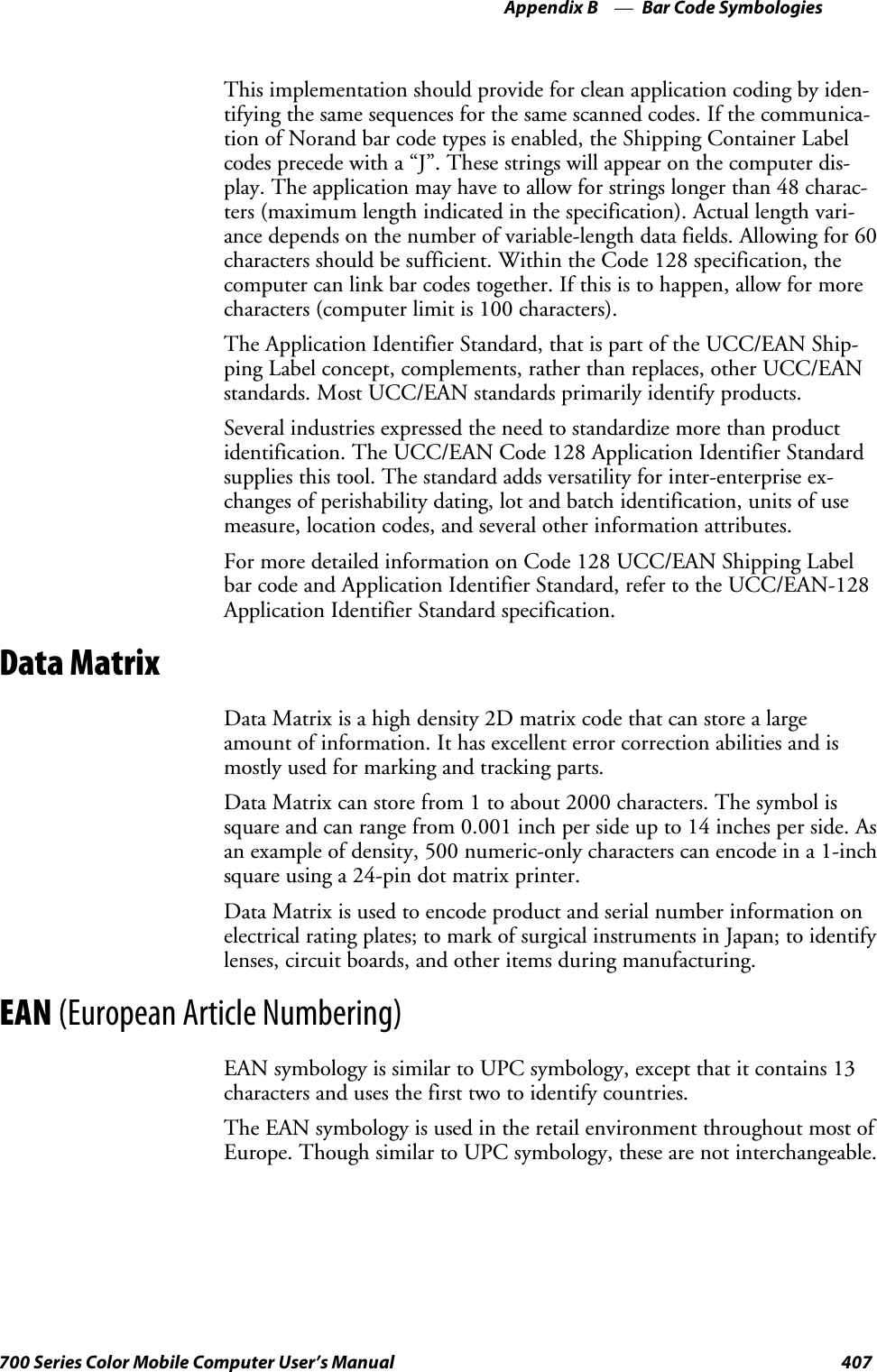 Bar Code SymbologiesAppendix —B407700 Series Color Mobile Computer User’s ManualThis implementation should provide for clean application coding by iden-tifying the same sequences for the same scanned codes. If the communica-tion of Norand bar code types is enabled, the Shipping Container Labelcodes precede with a “J”. These strings will appear on the computer dis-play. The application may have to allow for strings longer than 48 charac-ters (maximum length indicated in the specification). Actual length vari-ance depends on the number of variable-length data fields. Allowing for 60characters should be sufficient. Within the Code 128 specification, thecomputer can link bar codes together. If this is to happen, allow for morecharacters (computer limit is 100 characters).The Application Identifier Standard, that is part of the UCC/EAN Ship-ping Label concept, complements, rather than replaces, other UCC/EANstandards. Most UCC/EAN standards primarily identify products.Several industries expressed the need to standardize more than productidentification. The UCC/EAN Code 128 Application Identifier Standardsupplies this tool. The standard adds versatility for inter-enterprise ex-changes of perishability dating, lot and batch identification, units of usemeasure, location codes, and several other information attributes.For more detailed information on Code 128 UCC/EAN Shipping Labelbar code and Application Identifier Standard, refer to the UCC/EAN-128Application Identifier Standard specification.Data MatrixData Matrix is a high density 2D matrix code that can store a largeamount of information. It has excellent error correction abilities and ismostly used for marking and tracking parts.Data Matrix can store from 1 to about 2000 characters. The symbol issquare and can range from 0.001 inch per side up to 14 inches per side. Asan example of density, 500 numeric-only characters can encode in a 1-inchsquare using a 24-pin dot matrix printer.Data Matrix is used to encode product and serial number information onelectrical rating plates; to mark of surgical instruments in Japan; to identifylenses, circuit boards, and other items during manufacturing.EAN (European Article Numbering)EAN symbology is similar to UPC symbology, except that it contains 13characters and uses the first two to identify countries.The EAN symbology is used in the retail environment throughout most ofEurope. Though similar to UPC symbology, these are not interchangeable.