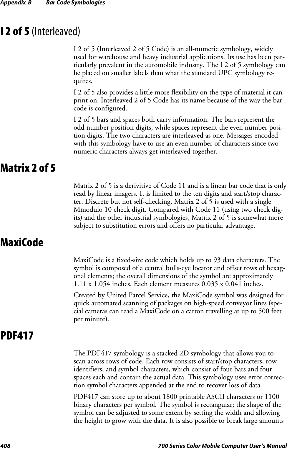 Bar Code SymbologiesAppendix —B408 700 Series Color Mobile Computer User’s ManualI2of5(Interleaved)I 2 of 5 (Interleaved 2 of 5 Code) is an all-numeric symbology, widelyused for warehouse and heavy industrial applications. Its use has been par-ticularly prevalent in the automobile industry. The I 2 of 5 symbology canbe placed on smaller labels than what the standard UPC symbology re-quires.I 2 of 5 also provides a little more flexibility on the type of material it canprint on. Interleaved 2 of 5 Code has its name because of the way the barcode is configured.I 2 of 5 bars and spaces both carry information. The bars represent theodd number position digits, while spaces represent the even number posi-tion digits. The two characters are interleaved as one. Messages encodedwith this symbology have to use an even number of characters since twonumeric characters always get interleaved together.Matrix 2 of 5Matrix 2 of 5 is a derivitive of Code 11 and is a linear bar code that is onlyread by linear imagers. It is limited to the ten digits and start/stop charac-ter. Discrete but not self-checking. Matrix 2 of 5 is used with a singleMmodulo 10 check digit. Compared with Code 11 (using two check dig-its) and the other industrial symbologies, Matrix 2 of 5 is somewhat moresubject to substitution errors and offers no particular advantage.MaxiCodeMaxiCode is a fixed-size code which holds up to 93 data characters. Thesymbol is composed of a central bulls-eye locator and offset rows of hexag-onal elements; the overall dimensions of the symbol are approximately1.11 x 1.054 inches. Each element measures 0.035 x 0.041 inches.Created by United Parcel Service, the MaxiCode symbol was designed forquick automated scanning of packages on high-speed conveyor lines (spe-cial cameras can read a MaxiCode on a carton travelling at up to 500 feetper minute).PDF417The PDF417 symbology is a stacked 2D symbology that allows you toscan across rows of code. Each row consists of start/stop characters, rowidentifiers, and symbol characters, which consist of four bars and fourspaces each and contain the actual data. This symbology uses error correc-tion symbol characters appended at the end to recover loss of data.PDF417 can store up to about 1800 printable ASCII characters or 1100binary characters per symbol. The symbol is rectangular; the shape of thesymbol can be adjusted to some extent by setting the width and allowingtheheighttogrowwiththedata.Itisalsopossibletobreaklargeamounts