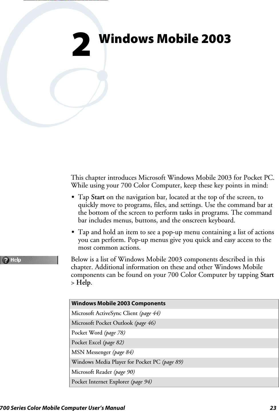 23700 Series Color Mobile Computer User’s ManualWindows Mobile 20032This chapter introduces Microsoft Windows Mobile 2003 for Pocket PC.While using your 700 Color Computer, keep these key points in mind:STap Start on the navigation bar, located at the top of the screen, toquickly move to programs, files, and settings. Use the command bar atthe bottom of the screen to perform tasks in programs. The commandbar includes menus, buttons, and the onscreen keyboard.STap and hold an item to see a pop-up menu containing a list of actionsyou can perform. Pop-up menus give you quick and easy access to themost common actions.Below is a list of Windows Mobile 2003 components described in thischapter. Additional information on these and other Windows Mobilecomponents can be found on your 700 Color Computer by tapping Start&gt;Help.Windows Mobile 2003 ComponentsMicrosoft ActiveSync Client (page 44)Microsoft Pocket Outlook (page 46)Pocket Word (page 78)Pocket Excel (page 82)MSN Messenger (page 84)Windows Media Player for Pocket PC (page 89)Microsoft Reader (page 90)Pocket Internet Explorer (page 94)