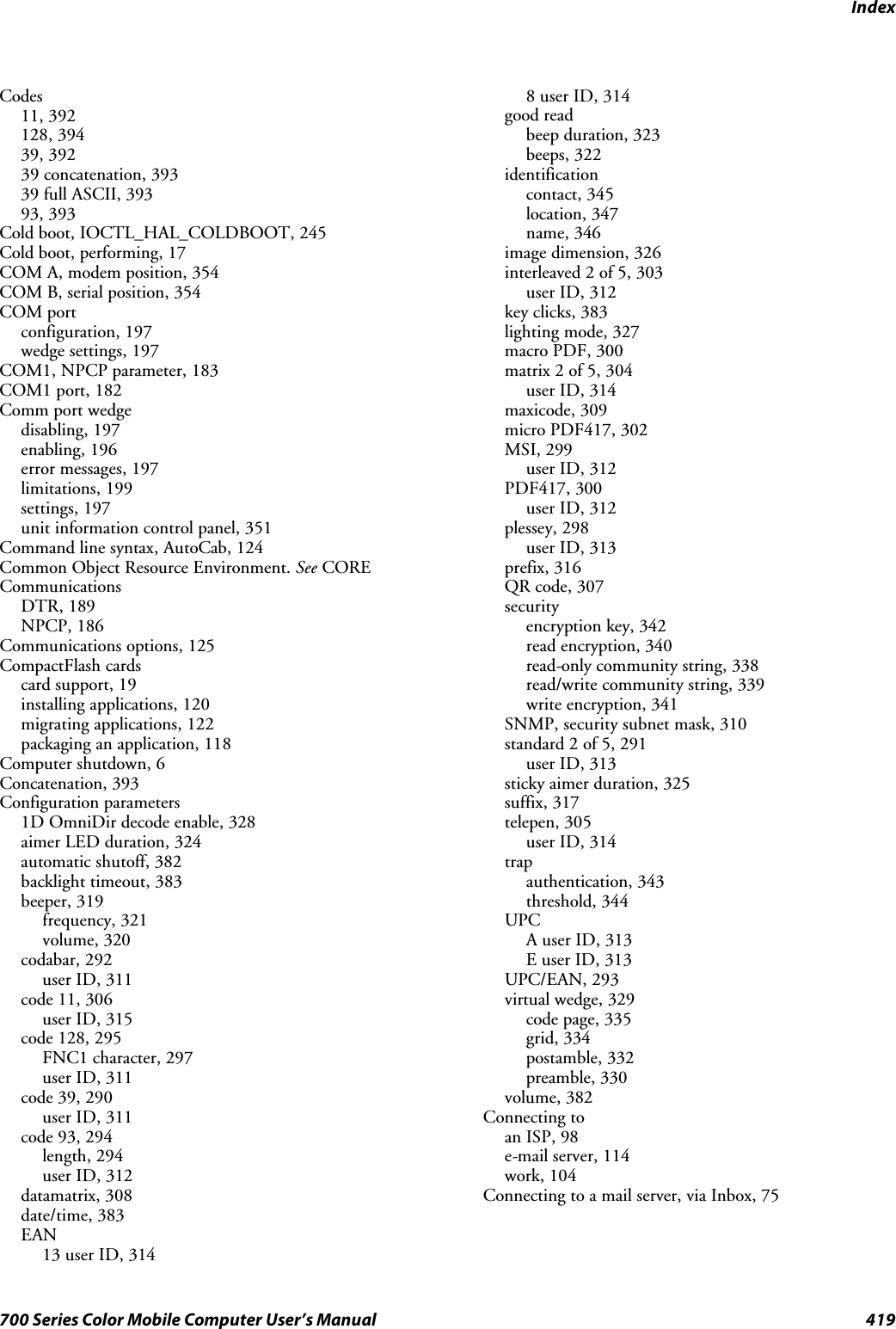 Index419700 Series Color Mobile Computer User’s ManualCodes11, 392128, 39439, 39239 concatenation, 39339 full ASCII, 39393, 393Cold boot, IOCTL_HAL_COLDBOOT, 245Cold boot, performing, 17COM A, modem position, 354COM B, serial position, 354COM portconfiguration, 197wedge settings, 197COM1, NPCP parameter, 183COM1 port, 182Comm port wedgedisabling, 197enabling, 196error messages, 197limitations, 199settings, 197unit information control panel, 351Command line syntax, AutoCab, 124Common Object Resource Environment. See CORECommunicationsDTR, 189NPCP, 186Communications options, 125CompactFlash cardscard support, 19installing applications, 120migrating applications, 122packaging an application, 118Computer shutdown, 6Concatenation, 393Configuration parameters1D OmniDir decode enable, 328aimer LED duration, 324automatic shutoff, 382backlight timeout, 383beeper, 319frequency, 321volume, 320codabar, 292user ID, 311code 11, 306user ID, 315code 128, 295FNC1 character, 297user ID, 311code 39, 290user ID, 311code 93, 294length, 294user ID, 312datamatrix, 308date/time, 383EAN13 user ID, 3148 user ID, 314good readbeep duration, 323beeps, 322identificationcontact, 345location, 347name, 346image dimension, 326interleaved 2 of 5, 303user ID, 312key clicks, 383lighting mode, 327macro PDF, 300matrix 2 of 5, 304user ID, 314maxicode, 309micro PDF417, 302MSI, 299user ID, 312PDF417, 300user ID, 312plessey, 298user ID, 313prefix, 316QR code, 307securityencryption key, 342read encryption, 340read-only community string, 338read/write community string, 339write encryption, 341SNMP, security subnet mask, 310standard 2 of 5, 291user ID, 313sticky aimer duration, 325suffix, 317telepen, 305user ID, 314trapauthentication, 343threshold, 344UPCA user ID, 313E user ID, 313UPC/EAN, 293virtual wedge, 329code page, 335grid, 334postamble, 332preamble, 330volume, 382Connecting toan ISP, 98e-mail server, 114work, 104Connecting to a mail server, via Inbox, 75