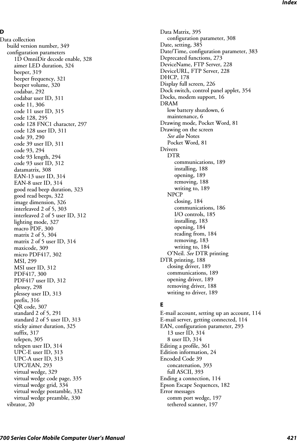 Index421700 Series Color Mobile Computer User’s ManualDData collectionbuild version number, 349configuration parameters1D OmniDir decode enable, 328aimer LED duration, 324beeper, 319beeper frequency, 321beeper volume, 320codabar, 292codabar user ID, 311code 11, 306code 11 user ID, 315code 128, 295code 128 FNC1 character, 297code 128 user ID, 311code 39, 290code 39 user ID, 311code 93, 294code 93 length, 294code 93 user ID, 312datamatrix, 308EAN-13 user ID, 314EAN-8 user ID, 314good read beep duration, 323good read beeps, 322image dimension, 326interleaved 2 of 5, 303interleaved 2 of 5 user ID, 312lighting mode, 327macro PDF, 300matrix 2 of 5, 304matrix 2 of 5 user ID, 314maxicode, 309micro PDF417, 302MSI, 299MSI user ID, 312PDF417, 300PDF417 user ID, 312plessey, 298plessey user ID, 313prefix, 316QR code, 307standard 2 of 5, 291standard 2 of 5 user ID, 313sticky aimer duration, 325suffix, 317telepen, 305telepen user ID, 314UPC-E user ID, 313UPC-A user ID, 313UPC/EAN, 293virtual wedge, 329virtual wedge code page, 335virtual wedge grid, 334virtual wedge postamble, 332virtual wedge preamble, 330vibrator, 20Data Matrix, 395configuration parameter, 308Date, setting, 385Date/Time, configuration parameter, 383Deprecated functions, 273DeviceName,FTPServer,228DeviceURL, FTP Server, 228DHCP, 178Display full screen, 226Dock switch, control panel applet, 354Docks, modem support, 16DRAMlow battery shutdown, 6maintenance, 6Drawing mode, Pocket Word, 81Drawing on the screenSee also NotesPocket Word, 81DriversDTRcommunications, 189installing, 188opening, 189removing, 188writing to, 189NPCPclosing, 184communications, 186I/O controls, 185installing, 183opening, 184reading from, 184removing, 183writing to, 184O’Neil. See DTR printingDTR printing, 188closing driver, 189communications, 189opening driver, 189removing driver, 188writing to driver, 189EE-mail account, setting up an account, 114E-mail server, getting connected, 114EAN, configuration parameter, 29313 user ID, 3148 user ID, 314Editing a profile, 361Edition information, 24Encoded Code 39concatenation, 393full ASCII, 393Ending a connection, 114Epson Escape Sequences, 182Error messagescomm port wedge, 197tethered scanner, 197