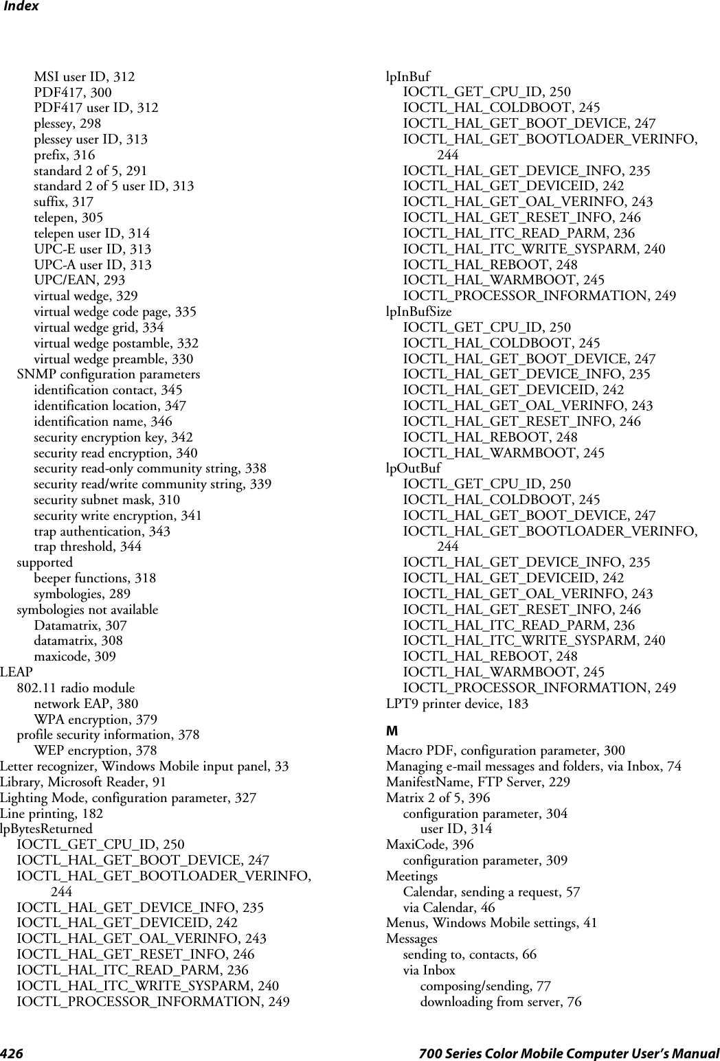 Index426 700 Series Color Mobile Computer User’s ManualMSI user ID, 312PDF417, 300PDF417 user ID, 312plessey, 298plessey user ID, 313prefix, 316standard 2 of 5, 291standard 2 of 5 user ID, 313suffix, 317telepen, 305telepen user ID, 314UPC-E user ID, 313UPC-A user ID, 313UPC/EAN, 293virtual wedge, 329virtual wedge code page, 335virtual wedge grid, 334virtual wedge postamble, 332virtual wedge preamble, 330SNMP configuration parametersidentification contact, 345identification location, 347identification name, 346security encryption key, 342security read encryption, 340security read-only community string, 338security read/write community string, 339security subnet mask, 310security write encryption, 341trap authentication, 343trap threshold, 344supportedbeeper functions, 318symbologies, 289symbologies not availableDatamatrix, 307datamatrix, 308maxicode, 309LEAP802.11 radio modulenetwork EAP, 380WPA encryption, 379profile security information, 378WEP encryption, 378Letter recognizer, Windows Mobile input panel, 33Library, Microsoft Reader, 91Lighting Mode, configuration parameter, 327Line printing, 182lpBytesReturnedIOCTL_GET_CPU_ID, 250IOCTL_HAL_GET_BOOT_DEVICE, 247IOCTL_HAL_GET_BOOTLOADER_VERINFO,244IOCTL_HAL_GET_DEVICE_INFO, 235IOCTL_HAL_GET_DEVICEID, 242IOCTL_HAL_GET_OAL_VERINFO, 243IOCTL_HAL_GET_RESET_INFO, 246IOCTL_HAL_ITC_READ_PARM, 236IOCTL_HAL_ITC_WRITE_SYSPARM, 240IOCTL_PROCESSOR_INFORMATION, 249lpInBufIOCTL_GET_CPU_ID, 250IOCTL_HAL_COLDBOOT, 245IOCTL_HAL_GET_BOOT_DEVICE, 247IOCTL_HAL_GET_BOOTLOADER_VERINFO,244IOCTL_HAL_GET_DEVICE_INFO, 235IOCTL_HAL_GET_DEVICEID, 242IOCTL_HAL_GET_OAL_VERINFO, 243IOCTL_HAL_GET_RESET_INFO, 246IOCTL_HAL_ITC_READ_PARM, 236IOCTL_HAL_ITC_WRITE_SYSPARM, 240IOCTL_HAL_REBOOT, 248IOCTL_HAL_WARMBOOT, 245IOCTL_PROCESSOR_INFORMATION, 249lpInBufSizeIOCTL_GET_CPU_ID, 250IOCTL_HAL_COLDBOOT, 245IOCTL_HAL_GET_BOOT_DEVICE, 247IOCTL_HAL_GET_DEVICE_INFO, 235IOCTL_HAL_GET_DEVICEID, 242IOCTL_HAL_GET_OAL_VERINFO, 243IOCTL_HAL_GET_RESET_INFO, 246IOCTL_HAL_REBOOT, 248IOCTL_HAL_WARMBOOT, 245lpOutBufIOCTL_GET_CPU_ID, 250IOCTL_HAL_COLDBOOT, 245IOCTL_HAL_GET_BOOT_DEVICE, 247IOCTL_HAL_GET_BOOTLOADER_VERINFO,244IOCTL_HAL_GET_DEVICE_INFO, 235IOCTL_HAL_GET_DEVICEID, 242IOCTL_HAL_GET_OAL_VERINFO, 243IOCTL_HAL_GET_RESET_INFO, 246IOCTL_HAL_ITC_READ_PARM, 236IOCTL_HAL_ITC_WRITE_SYSPARM, 240IOCTL_HAL_REBOOT, 248IOCTL_HAL_WARMBOOT, 245IOCTL_PROCESSOR_INFORMATION, 249LPT9 printer device, 183MMacro PDF, configuration parameter, 300Managing e-mail messages and folders, via Inbox, 74ManifestName,FTPServer,229Matrix 2 of 5, 396configuration parameter, 304user ID, 314MaxiCode, 396configuration parameter, 309MeetingsCalendar, sending a request, 57via Calendar, 46Menus, Windows Mobile settings, 41Messagessending to, contacts, 66via Inboxcomposing/sending, 77downloading from server, 76