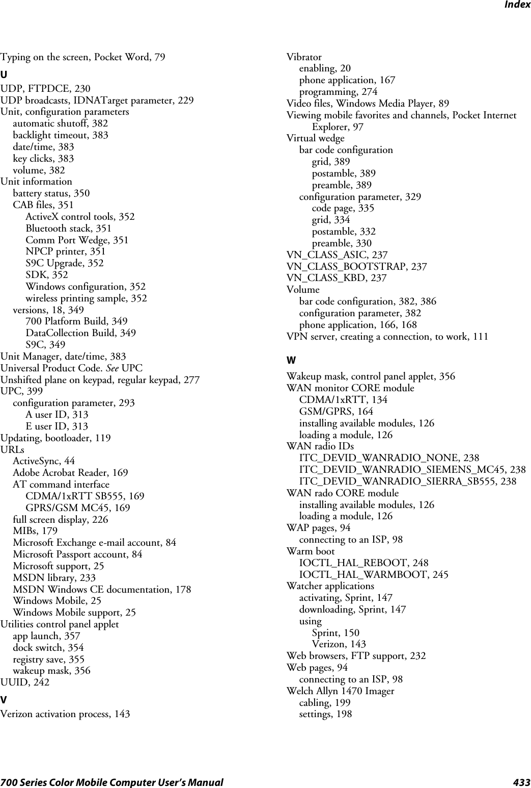 Index433700 Series Color Mobile Computer User’s ManualTyping on the screen, Pocket Word, 79UUDP, FTPDCE, 230UDP broadcasts, IDNATarget parameter, 229Unit, configuration parametersautomatic shutoff, 382backlight timeout, 383date/time, 383key clicks, 383volume, 382Unit informationbattery status, 350CAB files, 351ActiveX control tools, 352Bluetooth stack, 351Comm Port Wedge, 351NPCP printer, 351S9C Upgrade, 352SDK, 352Windows configuration, 352wireless printing sample, 352versions, 18, 349700 Platform Build, 349DataCollection Build, 349S9C, 349Unit Manager, date/time, 383Universal Product Code. See UPCUnshifted plane on keypad, regular keypad, 277UPC, 399configuration parameter, 293A user ID, 313E user ID, 313Updating, bootloader, 119URLsActiveSync, 44Adobe Acrobat Reader, 169AT command interfaceCDMA/1xRTT SB555, 169GPRS/GSM MC45, 169full screen display, 226MIBs, 179Microsoft Exchange e-mail account, 84Microsoft Passport account, 84Microsoft support, 25MSDN library, 233MSDN Windows CE documentation, 178Windows Mobile, 25Windows Mobile support, 25Utilities control panel appletapp launch, 357dock switch, 354registry save, 355wakeup mask, 356UUID, 242VVerizon activation process, 143Vibratorenabling, 20phone application, 167programming, 274Video files, Windows Media Player, 89Viewing mobile favorites and channels, Pocket InternetExplorer, 97Virtual wedgebar code configurationgrid, 389postamble, 389preamble, 389configuration parameter, 329code page, 335grid, 334postamble, 332preamble, 330VN_CLASS_ASIC, 237VN_CLASS_BOOTSTRAP, 237VN_CLASS_KBD, 237Volumebar code configuration, 382, 386configuration parameter, 382phone application, 166, 168VPN server, creating a connection, to work, 111WWakeup mask, control panel applet, 356WAN monitor CORE moduleCDMA/1xRTT, 134GSM/GPRS, 164installing available modules, 126loading a module, 126WAN radio IDsITC_DEVID_WANRADIO_NONE, 238ITC_DEVID_WANRADIO_SIEMENS_MC45, 238ITC_DEVID_WANRADIO_SIERRA_SB555, 238WAN rado CORE moduleinstalling available modules, 126loading a module, 126WAP pages, 94connecting to an ISP, 98Warm bootIOCTL_HAL_REBOOT, 248IOCTL_HAL_WARMBOOT, 245Watcher applicationsactivating, Sprint, 147downloading, Sprint, 147usingSprint, 150Verizon, 143Web browsers, FTP support, 232Web pages, 94connecting to an ISP, 98Welch Allyn 1470 Imagercabling, 199settings, 198