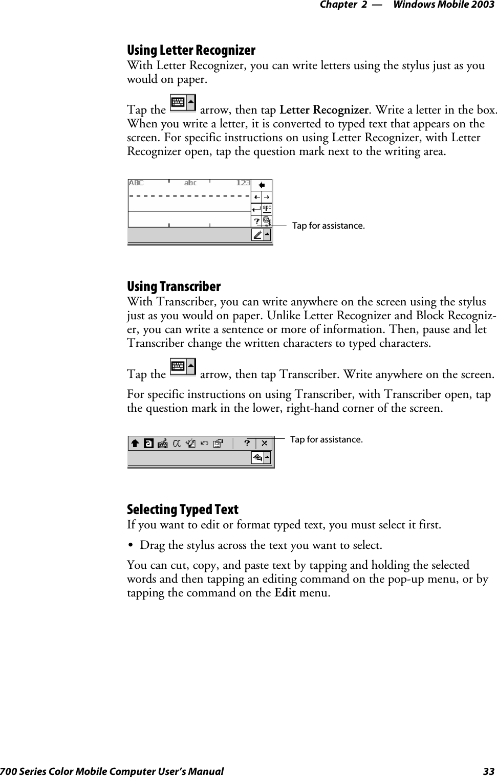 Windows Mobile 2003—Chapter 233700 Series Color Mobile Computer User’s ManualUsing Letter RecognizerWith Letter Recognizer, you can write letters using the stylus just as youwould on paper.Tap the arrow, then tap Letter Recognizer. Write a letter in the box.When you write a letter, it is converted to typed text that appears on thescreen. For specific instructions on using Letter Recognizer, with LetterRecognizer open, tap the question mark next to the writing area.Tap for assistance.Using TranscriberWith Transcriber, you can write anywhere on the screen using the stylusjust as you would on paper. Unlike Letter Recognizer and Block Recogniz-er, you can write a sentence or more of information. Then, pause and letTranscriber change the written characters to typed characters.Tap the arrow, then tap Transcriber. Write anywhere on the screen.For specific instructions on using Transcriber, with Transcriber open, tapthe question mark in the lower, right-hand corner of the screen.Tap for assistance.Selecting Typed TextIfyouwanttoeditorformattypedtext,youmustselectitfirst.SDrag the stylus across the text you want to select.You can cut, copy, and paste text by tapping and holding the selectedwords and then tapping an editing command on the pop-up menu, or bytapping the command on the Edit menu.