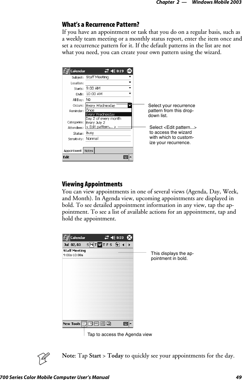 Windows Mobile 2003—Chapter 249700 Series Color Mobile Computer User’s ManualWhat’s a Recurrence Pattern?If you have an appointment or task that you do on a regular basis, such asa weekly team meeting or a monthly status report, enter the item once andset a recurrence pattern for it. If the default patterns in the list are notwhat you need, you can create your own pattern using the wizard.Select your recurrencepattern from this drop-down list.Select &lt;Edit pattern...&gt;to access the wizardwith which to custom-ize your recurrence.Viewing AppointmentsYou can view appointments in one of several views (Agenda, Day, Week,and Month). In Agenda view, upcoming appointments are displayed inbold. To see detailed appointment information in any view, tap the ap-pointment. To see a list of available actions for an appointment, tap andhold the appointment.Tap to access the Agenda viewThis displays the ap-pointment in bold.Note:TapStart &gt;Today to quickly see your appointments for the day.