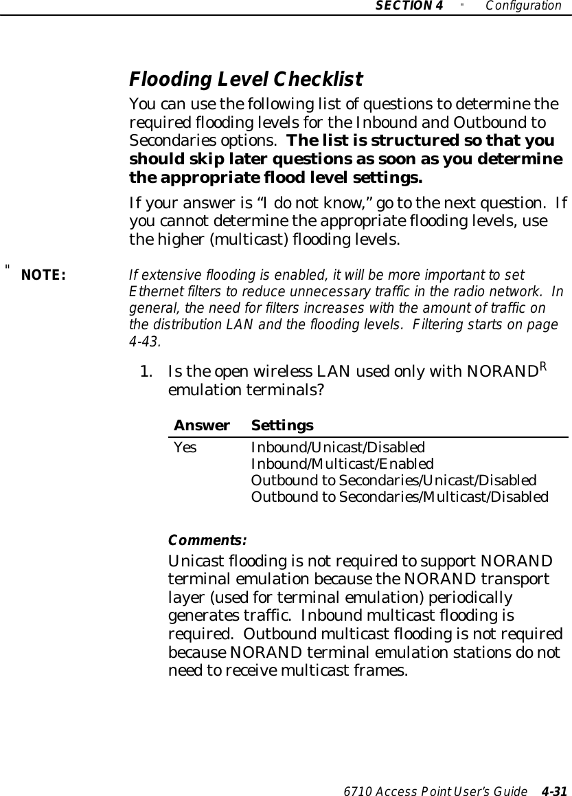 SECTION4&quot;Configuration6710 Access PointUser’sGuide 4-31Flooding LevelChecklistYoucan usethefollowinglistofquestionstodeterminetherequiredfloodinglevelsfortheInboundandOutboundtoSecondariesoptions.Thelistis structuredsothatyoushouldskiplaterquestionsas soonasyoudeterminetheappropriatefloodlevelsettings.Ifyouransweris“Idonotknow,”gotothenextquestion.Ifyoucannotdeterminetheappropriatefloodinglevels,usethehigher(multicast) floodinglevels.&quot;NOTE:If extensiveflooding isenabled,itwill be moreimportant tosetEthernet filterstoreduce unnecessarytrafficinthe radio network. Ingeneral, the need forfiltersincreaseswiththe amountof trafficonthe distribution LANand the flooding levels.Filtering startson page4-43.1.Isthe openwireless LANusedonlywithNORANDRemulationterminals?AnswerSettingsYesInbound/Unicast/DisabledInbound/Multicast/EnabledOutboundtoSecondaries/Unicast/DisabledOutboundtoSecondaries/Multicast/DisabledComments:UnicastfloodingisnotrequiredtosupportNORANDterminalemulationbecausetheNORANDtransportlayer(usedforterminalemulation)periodicallygeneratestraffic.Inboundmulticastfloodingisrequired. OutboundmulticastfloodingisnotrequiredbecauseNORANDterminalemulationstationsdonotneedtoreceivemulticastframes.