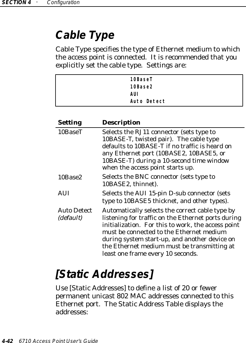 SECTION4&quot;Configuration4-42 6710 Access PointUser’sGuideCableTypeCableTypespecifiesthetype ofEthernet medium towhichtheaccess pointisconnected.Itisrecommendedthatyouexplicitlyset thecabletype.Settingsare:10BaseT10Base2AUIAuto DetectSettingDescription10BaseTSelectstheRJ11 connector(setstypeto10BASE-T,twisted pair).Thecabletypedefaultsto10BASE-TifnotrafficisheardonanyEthernetport(10BASE2,10BASE5,or10BASE-T)duringa 10-secondtimewindowwhentheaccess pointstartsup.10Base2SelectstheBNCconnector(setstypeto10BASE2,thinnet).AUISelectstheAUI15-pinD-subconnector(setstypeto10BASE5thicknet,andothertypes).AutoDetect(default)AutomaticallyselectsthecorrectcabletypebylisteningfortrafficontheEthernetportsduringinitialization.Forthistowork,theaccess pointmustbeconnectedtotheEthernet mediumduringsystemstart-up,andanotherdevice ontheEthernet medium mustbetransmittingatleastoneframe every10 seconds.[StaticAddresses]Use[StaticAddresses]todefinealistof20 orfewerpermanentunicast802 MAC addressesconnectedtothisEthernetport.TheStaticAddress Tabledisplaystheaddresses: