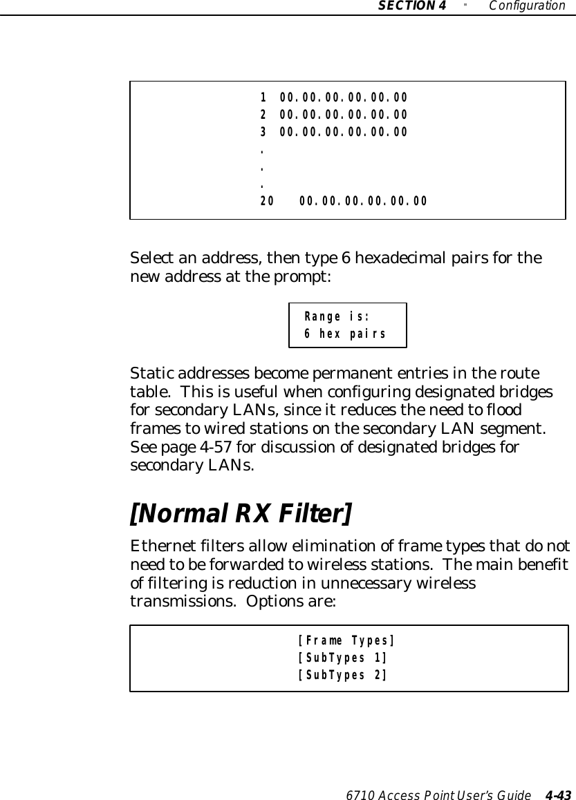 SECTION4&quot;Configuration6710 Access PointUser’sGuide 4-431 00.00.00.00.00.002 00.00.00.00.00.003 00.00.00.00.00.00...20 00.00.00.00.00.00Selectanaddress,thentype6hexadecimalpairsforthenewaddress at theprompt:Range is:6 hex pairsStaticaddressesbecomepermanententriesintheroutetable.ThisisusefulwhenconfiguringdesignatedbridgesforsecondaryLANs,sinceitreducestheneedtofloodframestowiredstationsonthesecondaryLANsegment.See page4-57 fordiscussionofdesignatedbridgesforsecondaryLANs.[NormalRXFilter]Ethernetfiltersalloweliminationof frametypesthatdonotneedtobeforwardedtowireless stations.Themainbenefitof filteringisreductionin unnecessarywirelesstransmissions. Optionsare:[Frame Types][SubTypes 1][SubTypes 2]