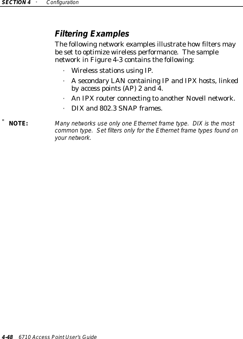 SECTION4&quot;Configuration4-48 6710 Access PointUser’sGuideFiltering ExamplesThefollowingnetworkexamplesillustratehowfiltersmaybeset to optimizewireless performance.ThesamplenetworkinFigure4-3containsthefollowing:&quot;Wireless stationsusingIP.&quot;AsecondaryLANcontainingIPandIPXhosts,linkedbyaccess points(AP)2 and4.&quot;AnIPXrouter connectingtoanotherNovell network.&quot;DIXand802.3SNAPframes.&quot;NOTE:Manynetworks use onlyone Ethernet frametype.DIXisthe mostcommon type.Set filtersonlyforthe Ethernet frametypesfound onyournetwork.