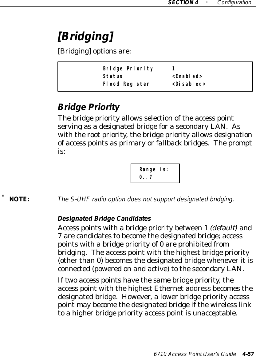 SECTION4&quot;Configuration6710 Access PointUser’sGuide 4-57[Bridging][Bridging]optionsare:Bridge Priority 1Status &lt;Enabled&gt;Flood Register &lt;Disabled&gt;BridgePriorityThebridgepriorityallows selectionoftheaccess pointservingasadesignatedbridgeforasecondaryLAN.Aswiththerootpriority,thebridgepriorityallowsdesignationofaccess pointsasprimaryorfallbackbridges.Thepromptis:Range is:0..7&quot;NOTE:The S-UHFradio option doesnotsupportdesignated bridging.DesignatedBridgeCandidatesAccess pointswitha bridgeprioritybetween1(default)and7 arecandidatestobecomethedesignatedbridge;accesspointswitha bridgepriorityof0 areprohibitedfrombridging.Theaccess pointwiththehighestbridgepriority(otherthan0)becomesthedesignatedbridgewheneveritisconnected(poweredonandactive)tothesecondaryLAN.Iftwoaccess pointshavethesamebridgepriority,theaccess pointwiththehighestEthernetaddress becomesthedesignatedbridge.However,alowerbridgepriorityaccesspoint maybecomethedesignatedbridgeifthewireless linktoahigherbridgepriorityaccess pointisunacceptable.
