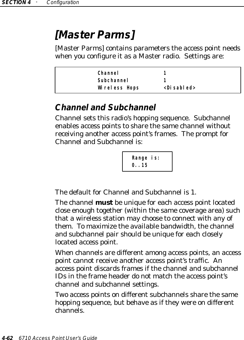 SECTION4&quot;Configuration4-62 6710 Access PointUser’sGuide[MasterParms][MasterParms]containsparameterstheaccess pointneedswhenyouconfigureitasaMaster radio.Settingsare:Channel 1Subchannel 1Wireless Hops &lt;Disabled&gt;Channeland SubchannelChannelsetsthisradio’shoppingsequence.Subchannelenablesaccess pointstosharethesamechannelwithoutreceivinganotheraccess point’sframes.ThepromptforChannelandSubchannel is:Range is:0..15ThedefaultforChannelandSubchannel is1.Thechannelmustbeuniqueforeachaccess pointlocatedclose enoughtogether(withinthesamecoveragearea)suchthatawireless stationmaychoosetoconnectwithanyofthem.Tomaximizetheavailablebandwidth,thechannelandsubchannelpairshouldbeuniqueforeachcloselylocatedaccess point.Whenchannelsaredifferentamongaccess points,anaccesspointcannotreceiveanotheraccess point’straffic.Anaccess pointdiscardsframesifthechannelandsubchannelIDsintheframeheaderdonot matchtheaccess point’schannelandsubchannelsettings.Twoaccess pointsondifferentsubchannels sharethesamehoppingsequence,butbehaveasiftheywere ondifferentchannels.