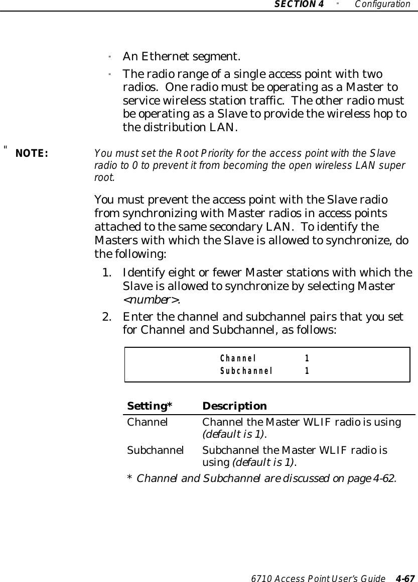 SECTION4&quot;Configuration6710 Access PointUser’sGuide 4-67&quot;AnEthernetsegment.&quot;Theradiorange ofasingleaccess pointwithtworadios. Oneradiomustbe operatingasaMastertoservicewireless stationtraffic.The other radiomustbe operatingasaSlavetoprovidethewireless hoptothedistributionLAN.&quot;NOTE:You mustset the RootPriorityforthe access pointwiththe Slaveradioto0to preventit frombecoming the open wireless LANsuperroot.Youmustprevent theaccess pointwiththeSlaveradiofromsynchronizingwithMaster radiosinaccess pointsattachedtothesamesecondaryLAN.ToidentifytheMasterswithwhichtheSlaveisallowedtosynchronize,dothefollowing:1.Identifyeightorfewer MasterstationswithwhichtheSlaveisallowedtosynchronizebyselectingMaster&lt;number&gt;.2.EnterthechannelandsubchannelpairsthatyousetforChannelandSubchannel,asfollows:Channel 1Subchannel 1Setting*DescriptionChannelChanneltheMasterWLIFradioisusing(defaultis1).SubchannelSubchanneltheMasterWLIFradioisusing(defaultis1).*Channeland Subchannelare discussedonpage4-62.