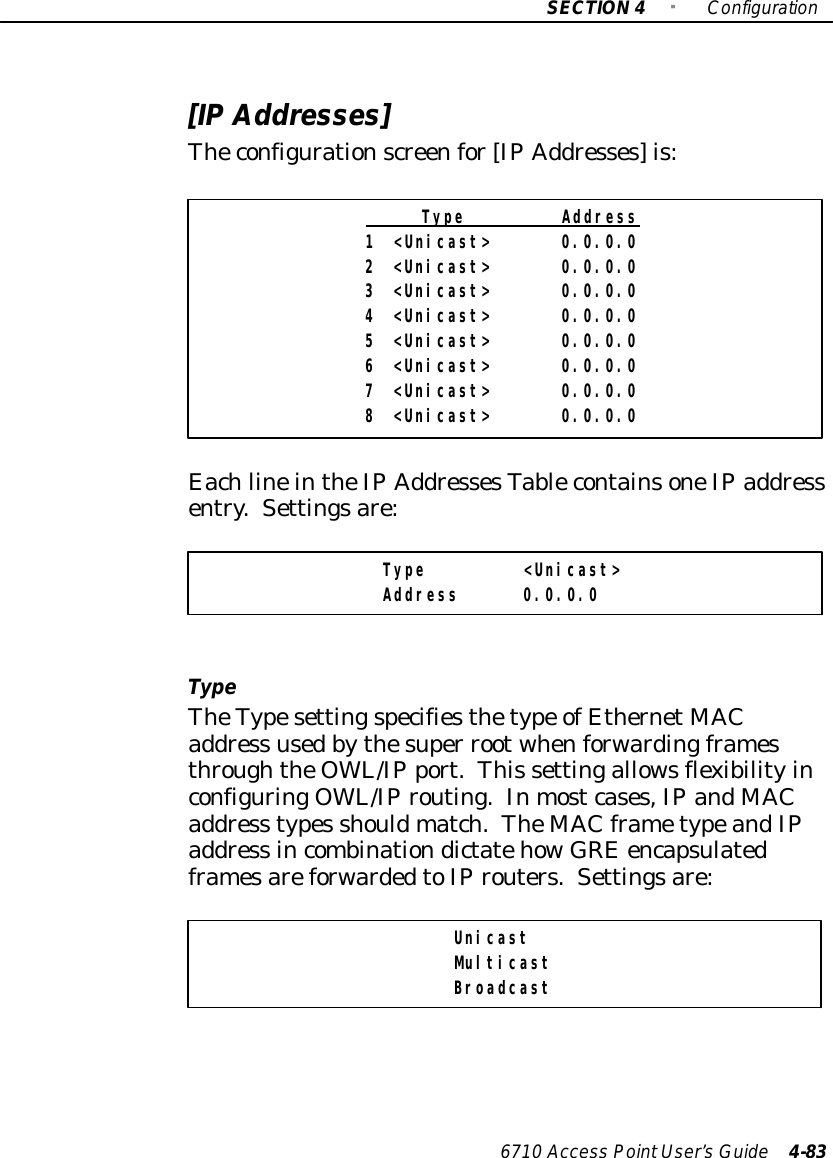 SECTION4&quot;Configuration6710 Access PointUser’sGuide 4-83[IPAddresses]Theconfigurationscreenfor[IPAddresses]is:Type Address1 &lt;Unicast&gt; 0.0.0.02 &lt;Unicast&gt; 0.0.0.03 &lt;Unicast&gt; 0.0.0.04 &lt;Unicast&gt; 0.0.0.05 &lt;Unicast&gt; 0.0.0.06 &lt;Unicast&gt; 0.0.0.07 &lt;Unicast&gt; 0.0.0.08 &lt;Unicast&gt; 0.0.0.0EachlineintheIPAddressesTablecontainsoneIPaddressentry.Settingsare:Type &lt;Unicast&gt;Address 0.0.0.0TypeTheTypesettingspecifiesthetype ofEthernetMACaddress usedbythesuper rootwhenforwardingframesthroughtheOWL/IPport.This settingallowsflexibilityinconfiguringOWL/IProuting.Inmostcases,IPandMACaddress types shouldmatch.TheMAC frametypeandIPaddress incombinationdictatehow GRE encapsulatedframesareforwardedtoIProuters.Settingsare:UnicastMulticastBroadcast