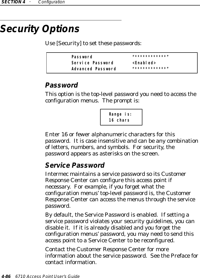 SECTION4&quot;Configuration4-86 6710 Access PointUser’sGuideSecurityOptionsUse[Security]toset thesepasswords:Password “************”Service Password &lt;Enabled&gt;Advanced Password “************”PasswordThisoptionisthetop-levelpasswordyou needtoaccess theconfigurationmenus.Thepromptis:Range is:16 charsEnter16 orfeweralphanumeric charactersforthispassword.Itiscaseinsensitiveandcanbeanycombinationofletters,numbers,andsymbols.Forsecurity,thepasswordappearsasasterisksonthescreen.Service PasswordIntermecmaintainsaservicepasswordsoitsCustomerResponseCenter canconfigurethisaccess pointifnecessary.Forexample,ifyouforgetwhat theconfigurationmenus’top-levelpasswordis,theCustomerResponseCenter canaccess themenusthroughtheservicepassword.Bydefault,theServicePasswordisenabled.Ifsettingaservicepasswordviolatesyoursecurity guidelines,youcandisableit.Ifitisalreadydisabledandyouforget theconfigurationmenus’password,youmayneedtosendthisaccess point toaServiceCentertobereconfigured.Contact theCustomerResponseCenterformoreinformationabout theservicepassword.See thePrefaceforcontactinformation.