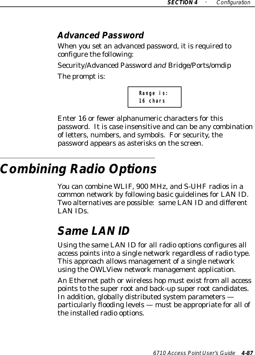 SECTION4&quot;Configuration6710 Access PointUser’sGuide 4-87AdvancedPasswordWhenyousetanadvanced password,itisrequiredtoconfigurethefollowing:Security/AdvancedPasswordand Bridge/Ports/omdipThepromptis:Range is:16 charsEnter16 orfeweralphanumeric charactersforthispassword.Itiscaseinsensitiveandcanbeanycombinationofletters,numbers,andsymbols.Forsecurity,thepasswordappearsasasterisksonthescreen.Combining RadioOptionsYoucancombineWLIF,900 MHz,andS-UHFradiosinacommon networkbyfollowingbasicguidelinesforLANID.Twoalternativesarepossible:sameLANIDand differentLANIDs.SameLAN IDUsingthesameLANIDforall radio optionsconfiguresallaccess pointsintoasinglenetworkregardless ofradiotype.ThisapproachallowsmanagementofasinglenetworkusingtheOWLViewnetworkmanagementapplication.AnEthernetpathorwireless hopmustexistfromall accesspointstothesuper rootandback-upsuper rootcandidates.Inaddition,globallydistributedsystemparameters—particularlyfloodinglevels—mustbeappropriateforall oftheinstalledradio options.