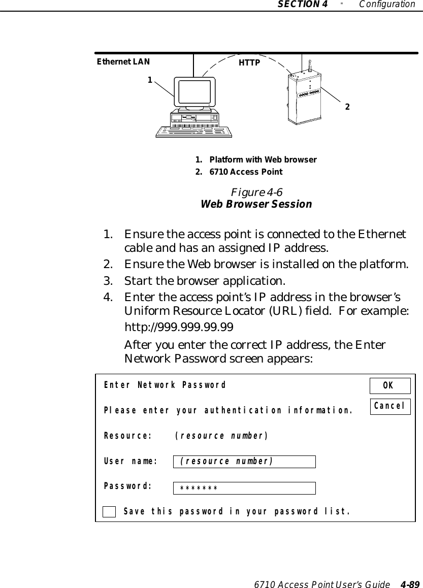 SECTION4&quot;Configuration6710 Access PointUser’sGuide 4-891.PlatformwithWeb browser2.6710 Access PointFigure 4-6WebBrowserSessionHTTPEthernetLAN121.Ensuretheaccess pointisconnectedtotheEthernetcableandhasanassignedIPaddress.2.EnsuretheWeb browserisinstalledontheplatform.3.Start thebrowserapplication.4.Entertheaccess point’sIPaddress inthebrowser’sUniformResourceLocator(URL) field.Forexample:http://999.999.99.99AfteryouenterthecorrectIPaddress,theEnterNetworkPasswordscreenappears:Enter Network PasswordPlease enter your authentication information.Resource: (resource number)User name:Password:Save this password in your password list.OKCancel(resource number)*******