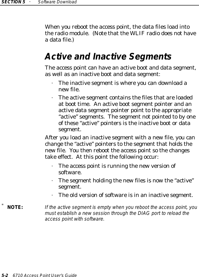 SECTION5&quot;SoftwareDownload5-26710 Access PointUser’sGuideWhenyoureboot theaccess point,thedatafilesloadintotheradiomodule.(Notethat theWLIFradiodoesnothaveadatafile.)Active and Inactive SegmentsTheaccess pointcan haveanactivebootand datasegment,aswell asaninactivebootand datasegment:&quot;Theinactivesegmentiswhereyoucandownloadanewfile.&quot;Theactivesegmentcontainsthefilesthatareloadedatboot time.Anactivebootsegmentpointerandanactivedatasegmentpointerpoint totheappropriate“active”segments.Thesegmentnotpointedtobyoneofthese“active”pointersistheinactivebootordatasegment.Afteryouloadaninactivesegmentwithanewfile,youcanchangethe“active”pointerstothesegment thatholdsthenewfile.Youthenreboot theaccess pointsothechangestake effect.At thispoint thefollowingoccur:&quot;Theaccess pointisrunningthenewversionofsoftware.&quot;Thesegmentholdingthenewfilesisnowthe“active”segment.&quot;The oldversionofsoftwareisinaninactivesegment.&quot;NOTE:If the activesegmentisemptywhen you reboot the access point, youmustestablish a newsession through the DIAGport toreload theaccess pointwithsoftware.