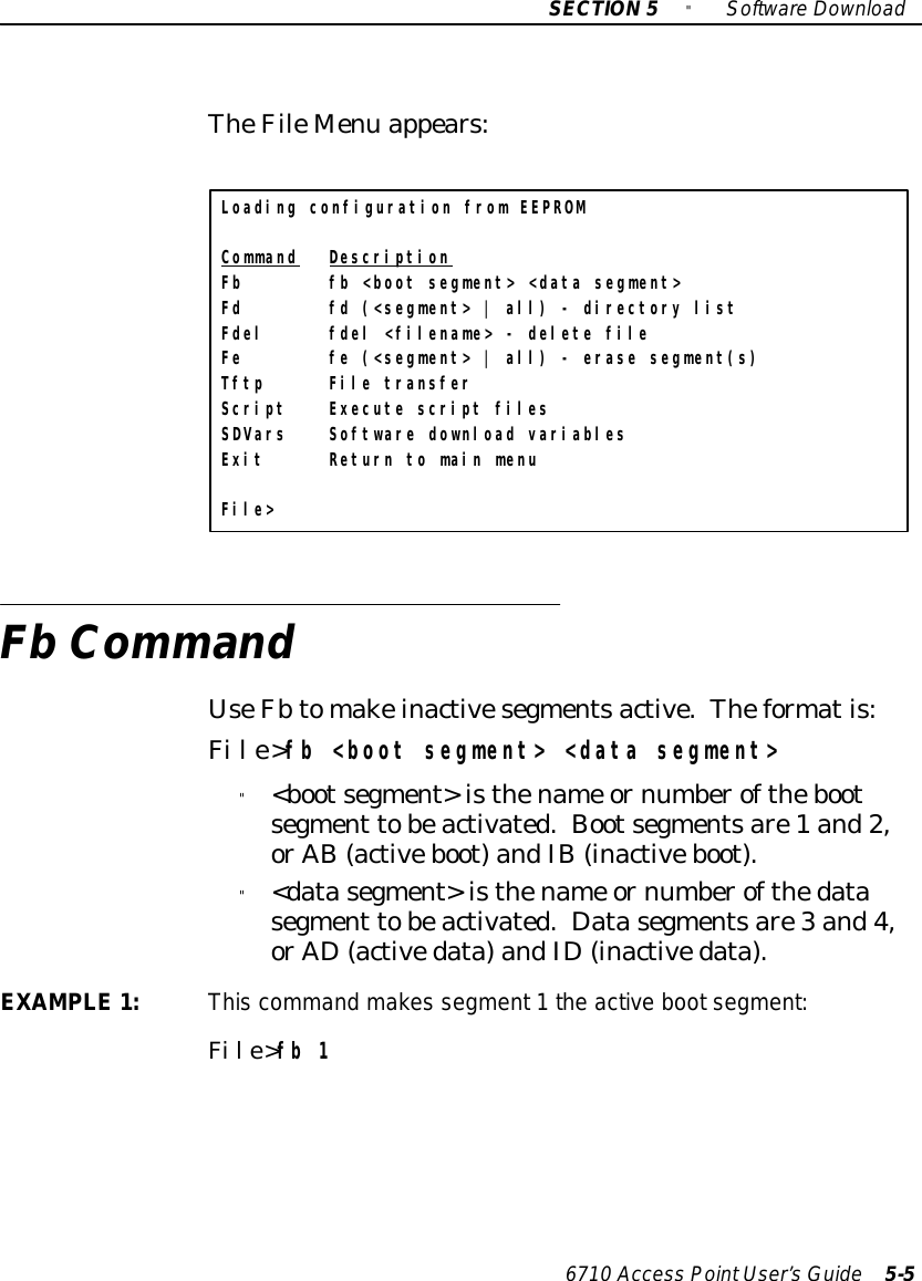 SECTION5&quot;SoftwareDownload6710 Access PointUser’sGuide 5-5TheFileMenu appears:Loading configuration from EEPROMCommand DescriptionFb fb &lt;boot segment&gt; &lt;data segment&gt;Fd fd (&lt;segment&gt; | all) - directory listFdel fdel &lt;filename&gt; - delete fileFe fe (&lt;segment&gt; | all) - erase segment(s)Tftp File transferScript Execute script filesSDVars Software download variablesExit Return to main menuFile&gt;Fb CommandUseFbtomakeinactivesegmentsactive.Theformatis:File&gt;fb &lt;boot segment&gt; &lt;data segment&gt;&quot;&lt;bootsegment&gt;isthename ornumberofthebootsegment tobeactivated.Bootsegmentsare1 and2,orAB (activeboot)andIB(inactiveboot).&quot;&lt;datasegment&gt;isthename ornumberofthedatasegment tobeactivated. Datasegmentsare3 and4,orAD(activedata)andID(inactivedata).EXAMPLE1:This command makes segment1the active bootsegment:File&gt;fb 1