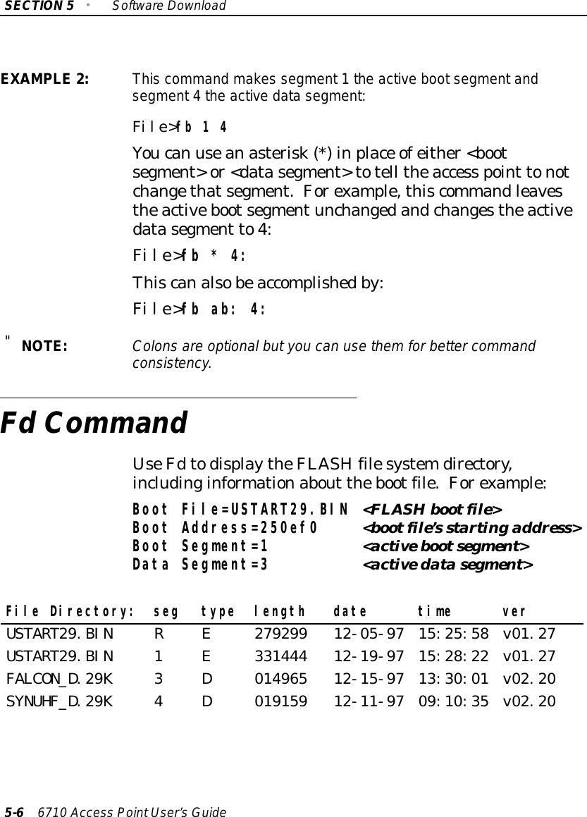 SECTION5&quot;SoftwareDownload5-66710 Access PointUser’sGuideEXAMPLE2:This command makes segment1the active bootsegmentandsegment4the active datasegment:File&gt;fb 1 4Youcan useanasterisk(*)inplace ofeither&lt;bootsegment&gt;or&lt;datasegment&gt;totell theaccess point tonotchangethatsegment.Forexample,thiscommandleavestheactivebootsegmentunchangedandchangestheactivedatasegment to4:File&gt;fb * 4:Thiscanalsobeaccomplishedby:File&gt;fb ab: 4:&quot;NOTE:Colonsare optionalbutyou can usethemforbettercommandconsistency.Fd CommandUseFdtodisplaytheFLASH filesystemdirectory,includinginformationabout thebootfile.Forexample:Boot File=USTART29.BIN &lt;FLASHbootfile&gt;Boot Address=250ef0 &lt;bootfile’s startingaddress&gt;Boot Segment=1 &lt;activebootsegment&gt;Data Segment=3 &lt;activedatasegment&gt;File Directory: seg type length date time verUSTART29.BIN R E 279299 12-05-97 15:25:58 v01.27USTART29.BIN 1 E 331444 12-19-97 15:28:22 v01.27FALCON_D.29K 3 D 014965 12-15-97 13:30:01 v02.20SYNUHF_D.29K 4 D 019159 12-11-97 09:10:35 v02.20
