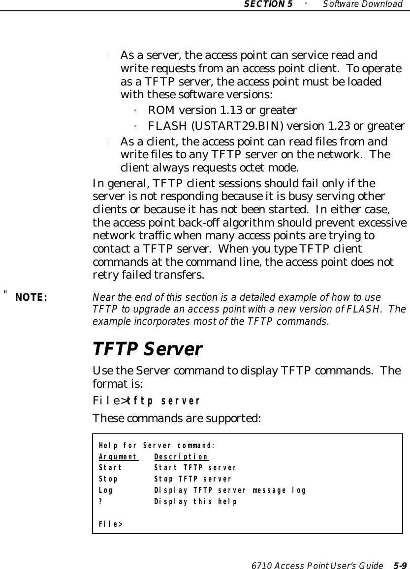 SECTION5&quot;SoftwareDownload6710 Access PointUser’sGuide 5-9&quot;Asaserver,theaccess pointcanservicereadandwriterequestsfromanaccess pointclient.To operateasaTFTP server,theaccess point mustbeloadedwiththesesoftwareversions:&quot;ROMversion1.13 orgreater&quot;FLASH (USTART29.BIN)version1.23 orgreater&quot;Asaclient,theaccess pointcanreadfilesfromandwritefilestoanyTFTP serveronthenetwork.Theclientalwaysrequestsoctet mode.Ingeneral,TFTP clientsessions shouldfail onlyiftheserverisnotrespondingbecauseitisbusyservingotherclientsorbecauseithasnotbeenstarted.Ineither case,theaccess pointback-off algorithmshould preventexcessivenetworktrafficwhenmanyaccess pointsaretryingtocontactaTFTP server.WhenyoutypeTFTP clientcommandsat thecommandline,theaccess pointdoesnotretryfailedtransfers.&quot;NOTE:Nearthe end of this section isa detailed example ofhowto useTFTPto upgrade an access pointwith a newversion ofFLASH.Theexampleincorporatesmostof the TFTPcommands.TFTP ServerUsetheServer commandtodisplayTFTP commands.Theformatis:File&gt;tftp serverThesecommandsaresupported:Help for Server command:Argument DescriptionStart Start TFTP serverStop Stop TFTP serverLog Display TFTP server message log? Display this helpFile&gt;