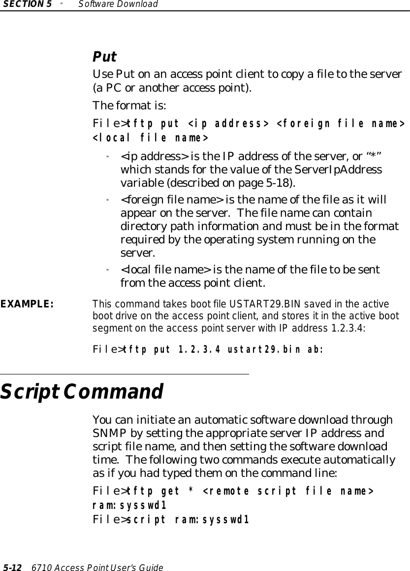 SECTION5&quot;SoftwareDownload5-12 6710 Access PointUser’sGuidePutUsePutonanaccess pointclient tocopyafiletotheserver(aPCoranotheraccess point).Theformatis:File&gt;tftp put &lt;ip address&gt; &lt;foreign file name&gt;&lt;local file name&gt;&quot;&lt;ipaddress&gt;istheIPaddress oftheserver,or“*”whichstandsforthevalue oftheServerIpAddressvariable(describedonpage5-18).&quot;&lt;foreignfilename&gt;isthename ofthefileasitwillappearontheserver.Thefilenamecancontaindirectorypathinformationandmustbeintheformatrequiredbythe operatingsystemrunningontheserver.&quot;&lt;localfilename&gt;isthename ofthefiletobesentfrom theaccess pointclient.EXAMPLE:This command takesboot fileUSTART29.BINsaved inthe activebootdriveonthe access pointclient, and storesitinthe active bootsegmenton the access pointserverwithIPaddress 1.2.3.4:File&gt;tftp put 1.2.3.4 ustart29.bin ab:ScriptCommandYoucaninitiateanautomaticsoftwaredownloadthroughSNMPbysettingtheappropriateserverIPaddress andscriptfilename,andthensettingthesoftwaredownloadtime.Thefollowingtwocommandsexecuteautomaticallyasifyou hadtypedthemonthecommandline:File&gt;tftp get * &lt;remote script file name&gt;ram:sysswd1File&gt;script ram:sysswd1