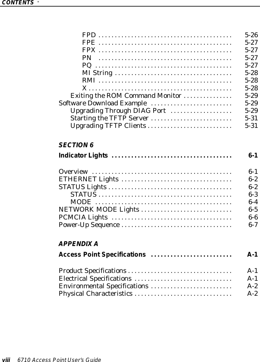 CONTENTS&quot;viii 6710 Access PointUser’sGuideFPD5-26.........................................FPE5-27.........................................FPX5-27.........................................PN5-27.........................................PQ5-27..........................................MIString5-28....................................RMI5-28.........................................X5-28............................................ExitingtheROMCommandMonitor5-29...............SoftwareDownloadExample5-29.........................UpgradingThroughDIAGPort5-29...................StartingtheTFTP Server5-31.........................UpgradingTFTP Clients5-31..........................SECTION6IndicatorLights 6-1.....................................Overview6-1...........................................ETHERNET Lights6-2..................................STATUSLights6-2......................................STATUS6-3.........................................MODE6-4..........................................NETWORKMODELights6-5............................PCMCIALights6-6.....................................Power-UpSequence6-7..................................APPENDIXAAccess PointSpecificationsA-1.........................ProductSpecificationsA-1................................ElectricalSpecificationsA-1..............................EnvironmentalSpecificationsA-2.........................PhysicalCharacteristicsA-2..............................