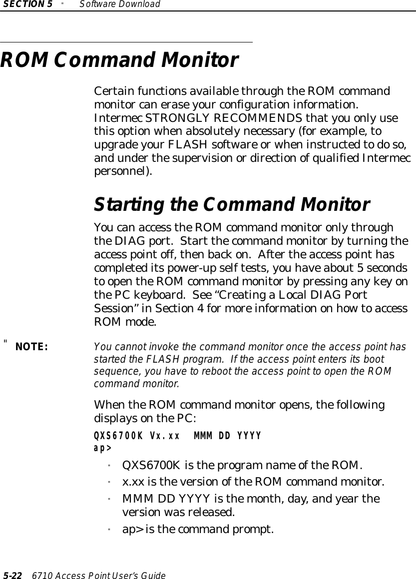 SECTION5&quot;SoftwareDownload5-22 6710 Access PointUser’sGuideROMCommand MonitorCertainfunctionsavailablethroughtheROM commandmonitor caneraseyour configurationinformation.IntermecSTRONGLYRECOMMENDSthatyouonlyusethisoptionwhenabsolutelynecessary(forexample,toupgradeyourFLASHsoftware orwheninstructedtodoso,andunderthesupervisionordirectionofqualifiedIntermecpersonnel).Starting theCommand MonitorYoucanaccess theROM commandmonitoronlythroughtheDIAGport.Start thecommandmonitorbyturningtheaccess pointoff,thenbackon.Aftertheaccess pointhascompleteditspower-upselftests,you haveabout5secondsto opentheROM commandmonitorbypressinganykeyonthePCkeyboard.See “CreatingaLocalDIAGPortSession”inSection4formoreinformationon howtoaccessROMmode.&quot;NOTE:You cannotinvokethe command monitoroncethe access pointhasstarted the FLASHprogram. If the access pointentersitsbootsequence,you havetoreboot the access point to open the ROMcommand monitor.WhentheROM commandmonitoropens,thefollowingdisplaysonthePC:QXS6700K Vx.xx MMM DD YYYYap&gt;&quot;QXS6700Kistheprogramname oftheROM.&quot;x.xx istheversionoftheROM commandmonitor.&quot;MMM DD YYYY isthemonth,day,andyeartheversionwasreleased.&quot;ap&gt;isthecommand prompt.