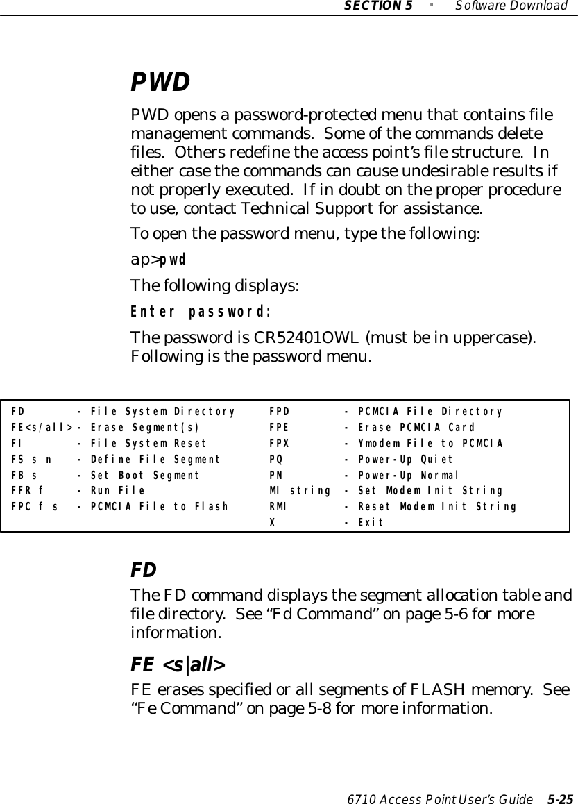 SECTION5&quot;SoftwareDownload6710 Access PointUser’sGuide 5-25PWDPWDopensapassword-protectedmenu thatcontainsfilemanagementcommands.Some ofthecommandsdeletefiles. Othersredefinetheaccess point’sfilestructure.Ineither casethecommandscancauseundesirableresultsifnotproperlyexecuted.Ifindoubtontheproperproceduretouse,contactTechnicalSupportforassistance.To openthepasswordmenu,typethefollowing:ap&gt;pwdThefollowingdisplays:Enter password:ThepasswordisCR52401OWL(mustbein uppercase).Followingisthepasswordmenu.FD - File System Directory FPD - PCMCIA File DirectoryFE&lt;s/all&gt; - Erase Segment(s) FPE - Erase PCMCIA CardFI - File System Reset FPX - Ymodem File to PCMCIAFS s n - Define File Segment PQ - Power-Up QuietFB s - Set Boot Segment PN - Power-Up NormalFFR f - Run File MI string - Set Modem Init StringFPC f s - PCMCIA File to Flash RMI - Reset Modem Init StringX - ExitFDTheFDcommand displaysthesegmentallocationtableandfiledirectory.See “FdCommand”onpage5-6formoreinformation.FE&lt;s|all&gt;FEerases specifiedorall segmentsofFLASHmemory.See“FeCommand”onpage5-8formoreinformation.