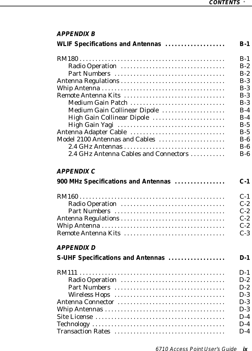 CONTENTS&quot;6710 Access PointUser’sGuide ixAPPENDIXBWLIFSpecifications and Antennas B-1...................RM180 B-1..............................................RadioOperationB-2.................................PartNumbersB-2...................................AntennaRegulationsB-3.................................WhipAntennaB-3.......................................RemoteAntennaKitsB-3................................MediumGainPatchB-3..............................MediumGainCollinearDipoleB-4....................HighGainCollinearDipoleB-4.......................HighGainYagiB-5..................................AntennaAdapterCableB-5..............................Model2100 AntennasandCablesB-6.....................2.4GHzAntennasB-6................................2.4GHzAntennaCablesandConnectorsB-6...........APPENDIXC900 MHzSpecifications and Antennas C-1................RM160 C-1..............................................RadioOperationC-2.................................PartNumbersC-2...................................AntennaRegulationsC-2.................................WhipAntennaC-2.......................................RemoteAntennaKitsC-3................................APPENDIXDS-UHFSpecifications and Antennas D-1..................RM111 D-1..............................................RadioOperationD-2.................................PartNumbersD-2...................................Wireless HopsD-3...................................AntennaConnectorD-3..................................WhipAntennasD-3......................................SiteLicenseD-4.........................................Technology D-4..........................................TransactionRatesD-4...................................