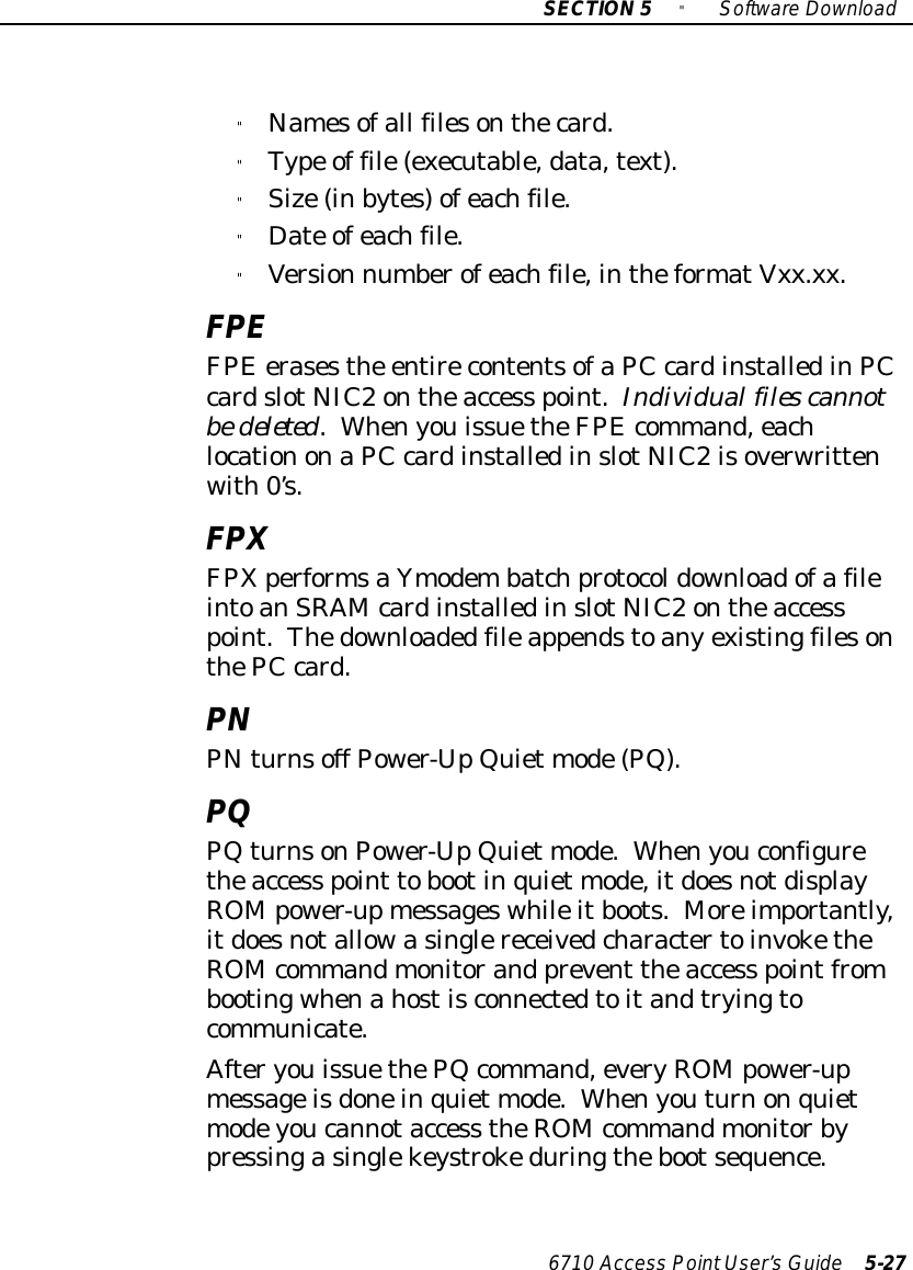 SECTION5&quot;SoftwareDownload6710 Access PointUser’sGuide 5-27&quot;Namesofall filesonthecard.&quot;Type of file(executable,data,text).&quot;Size(inbytes)ofeachfile.&quot;Date ofeachfile.&quot;Version numberofeachfile,intheformatVxx.xx.FPEFPEerasesthe entirecontentsofaPCcardinstalledinPCcardslotNIC2ontheaccess point.Individual files cannotbedeleted.WhenyouissuetheFPEcommand,eachlocationonaPCcardinstalledinslotNIC2isoverwrittenwith0’s.FPXFPXperformsaYmodembatchprotocoldownloadofafileintoanSRAM cardinstalledinslotNIC2ontheaccesspoint.ThedownloadedfileappendstoanyexistingfilesonthePCcard.PNPNturnsoff Power-UpQuiet mode(PQ).PQPQturnsonPower-UpQuiet mode.Whenyouconfiguretheaccess point tobootinquiet mode,itdoesnotdisplayROMpower-upmessageswhileitboots.Moreimportantly,itdoesnotallowasinglereceivedcharactertoinvoketheROM commandmonitorand prevent theaccess pointfrombootingwhenahostisconnectedtoitandtryingtocommunicate.AfteryouissuethePQcommand,everyROMpower-upmessageisdoneinquiet mode.Whenyouturnonquietmodeyoucannotaccess theROM commandmonitorbypressingasinglekeystrokeduringthebootsequence.