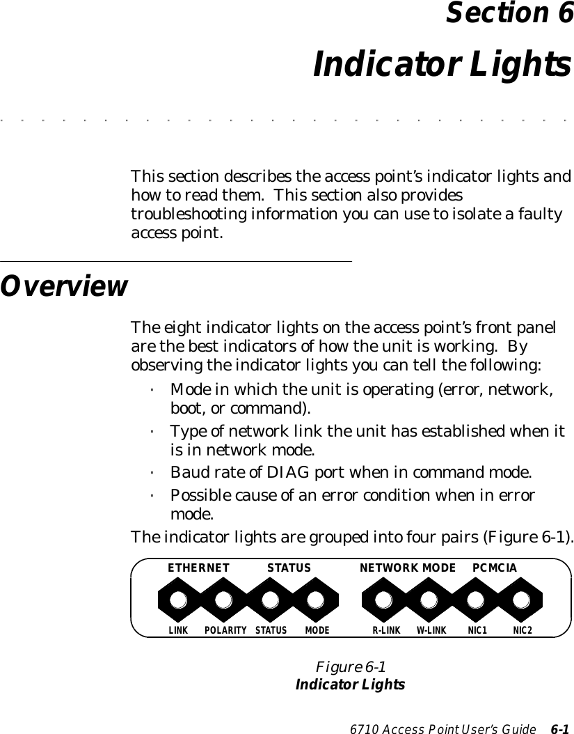 6710 Access PointUser’sGuide 6-1Section 6IndicatorLights&quot;&quot;&quot;&quot;&quot;&quot;&quot;&quot;&quot;&quot;&quot;&quot;&quot;&quot;&quot;&quot;&quot;&quot;&quot;&quot;&quot;&quot;&quot;&quot;&quot;&quot;&quot;&quot;This sectiondescribestheaccess point’sindicatorlightsandhowtoreadthem.This sectionalsoprovidestroubleshootinginformationyoucan usetoisolateafaultyaccess point.OverviewThe eightindicatorlightsontheaccess point’sfrontpanelarethebestindicatorsofhowtheunitisworking.Byobservingtheindicatorlightsyoucantell thefollowing:&quot;Modeinwhichtheunitisoperating(error,network,boot,or command).&quot;Type ofnetworklinktheunithasestablishedwhenitisin networkmode.&quot;Baudrate ofDIAGportwhenincommandmode.&quot;Possiblecause ofanerror conditionwheninerrormode.Theindicatorlightsaregroupedintofourpairs(Figure6-1).Figure 6-1IndicatorLightsLINK POLARITY STATUSMODER-LINK W-LINK NIC1NIC2ETHERNETSTATUSNETWORK MODE PCMCIA